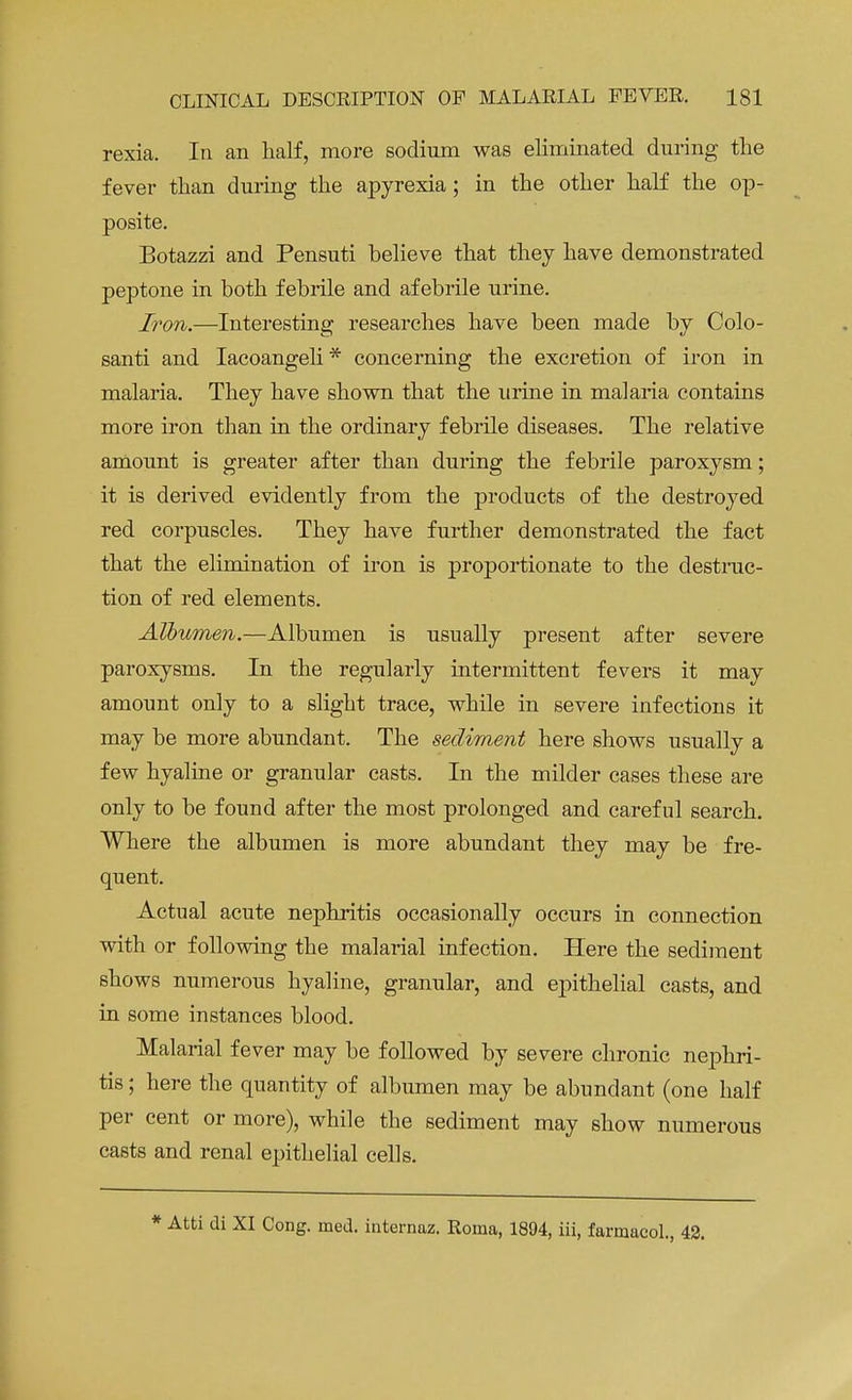 rexia. In an half, more sodium was eliminated during the fever than during the apyrexia ; in the other half the op- posite. Botazzi and Pensuti believe that they have demonstrated peptone in both febrile and afebrile urine. Iron.—Interesting researches have been made by Colo- santi and Iacoangeli * concerning the excretion of iron in malaria. They have shown that the urine in malaria contains more iron than in the ordinary febrile diseases. The relative amount is greater after than during the febrile paroxysm; it is derived evidently from the products of the destroyed red corpuscles. They have further demonstrated the fact that the elimination of iron is proportionate to the destruc- tion of red elements. Albumen.—Albumen is usually present after severe paroxysms. In the regularly intermittent fevers it may amount only to a slight trace, while in severe infections it may be more abundant. The sediment here shows usually a few hyaline or granular casts. In the milder cases these are only to be found after the most prolonged and careful search. Where the albumen is more abundant they may be fre- quent. Actual acute nephritis occasionally occurs in connection with or following the malarial infection. Here the sediment shows numerous hyaline, granular, and epithelial casts, and in some instances blood. Malarial fever may be followed by severe chronic nephri- tis ; here the quantity of albumen may be abundant (one half per cent or more), while the sediment may show numerous casts and renal epithelial cells. * Atti di XI Cong. med. internaz. Roma, 1894, iii, farmacol., 42.