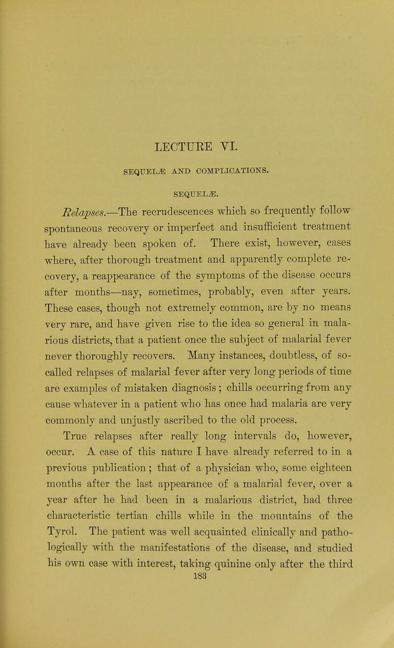 LECTUEE VI. SEQUELS AND COMPLICATIONS. SEQUELAE. Relapses.—The recrudescences which so frequently follow spontaneous recovery or imperfect and insufficient treatment have already been spoken of. There exist, however, cases where, after thorough treatment and apparently complete re- covery, a reappearance of the symptoms of the disease occurs after months—nay, sometimes, probably, even after years. These cases, though not extremely common, are by no means very rare, and have given rise to the idea so general in mala- rious districts, that a patient once the subject of malarial fever never thoroughly recovers. Many instances, doubtless, of so- called relapses of malarial fever after very long periods of time are examples of mistaken diagnosis; chills occurring from any cause whatever in a patient who has once had malaria are very commonly and unjustly ascribed to the old process. True relapses after really long intervals do, however, occur. A case of this nature I have already referred to in a previous publication; that of a physician who, some eighteen months after the last appearance of a malarial fever, over a year after he had been in a malarious district, had three characteristic tertian chills while in the mountains of the Tyrol. The patient was well acquainted clinically and patho- logically with the manifestations of the disease, and studied his own case with interest, taking quinine only after the third
