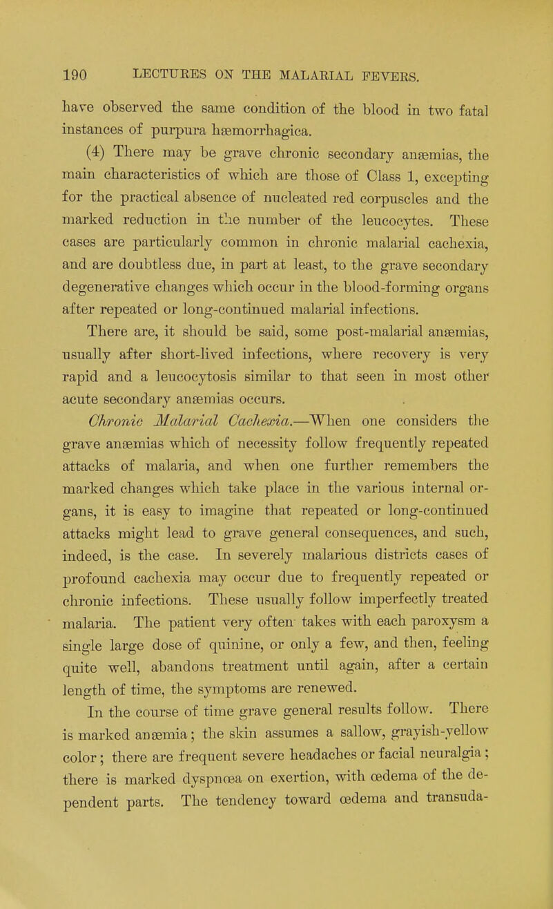 have observed the same condition of the blood in two fatal instances of purpura hemorrhagica. (4) There may be grave chronic secondary anaemias, the main characteristics of which are those of Class 1, excepting for the practical absence of nucleated red corpuscles and the marked reduction in the number of the leucocytes. These cases are particularly common in chronic malarial cachexia, and are doubtless due, in part at least, to the grave secondary degenerative changes which occur in the blood-forming organs after repeated or long-continued malarial infections. There are, it should be said, some post-malarial anaemias, usually after short-lived infections, where recovery is very rapid and a leucocytosis similar to that seen in most other acute secondary anaemias occurs. Chronic Malarial Cachexia.—When one considers the grave anaemias which of necessity follow frequently repeated attacks of malaria, and when one further remembers the marked changes which take place in the various internal or- gans, it is easy to imagine that repeated or long-continued attacks might lead to grave general consequences, and such, indeed, is the case. In severely malarious districts cases of profound cachexia may occur due to frequently repeated or chronic infections. These usually follow imperfectly treated malaria. The patient very often takes with each paroxysm a single large dose of quinine, or only a few, and then, feeling quite well, abandons treatment until again, after a certain length of time, the symptoms are renewed. In the course of time grave general results follow. There is marked anemia; the skin assumes a sallow, grayish-yellow color; there are frequent severe headaches or facial neuralgia; there is marked dyspnoea on exertion, with oedema of the de- pendent parts. The tendency toward oedema and transuda-