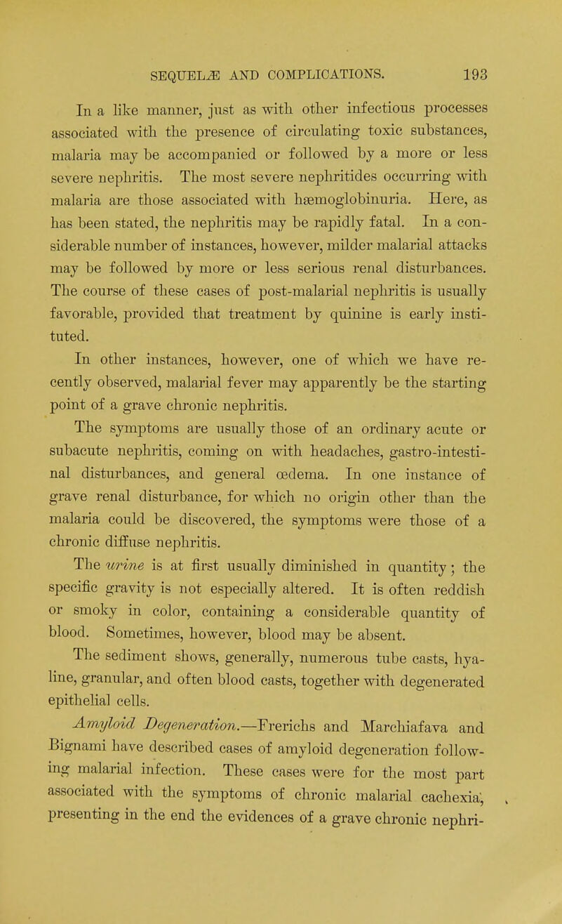 In a like manner, just as with other infectious processes associated with the presence of circulating toxic substances, malaria may he accompanied or followed by a more or less severe nephritis. The most severe nephritides occurring with malaria are those associated with hemoglobinuria. Here, as has been stated, the nephritis may be rapidly fatal. In a con- siderable number of instances, however, milder malarial attacks may be followed by more or less serious renal disturbances. The course of these cases of post-malarial nephritis is usually favorable, provided that treatment by quinine is early insti- tuted. In other instances, however, one of which we have re- cently observed, malarial fever may apparently be the starting point of a grave chronic nephritis. The symptoms are usually those of an ordinary acute or subacute nephritis, coming on with headaches, gastrointesti- nal disturbances, and general oedema. In one instance of grave renal disturbance, for which no origin other than the malaria could be discovered, the symptoms were those of a chronic diffuse nephritis. The urine is at first usually diminished in quantity; the specific gravity is not especially altered. It is often reddish or smoky in color, containing a considerable quantity of blood. Sometimes, however, blood may be absent. The sediment shows, generally, numerous tube casts, hya- line, granular, and often blood casts, together with degenerated epithelial cells. Amyloid Degeneration.—Frerichs and Marchiafava and Bignami have described cases of amyloid degeneration follow- ing malarial infection. These cases were for the most part associated with the symptoms of chronic malarial cachexia; presenting in the end the evidences of a grave chronic nephri-