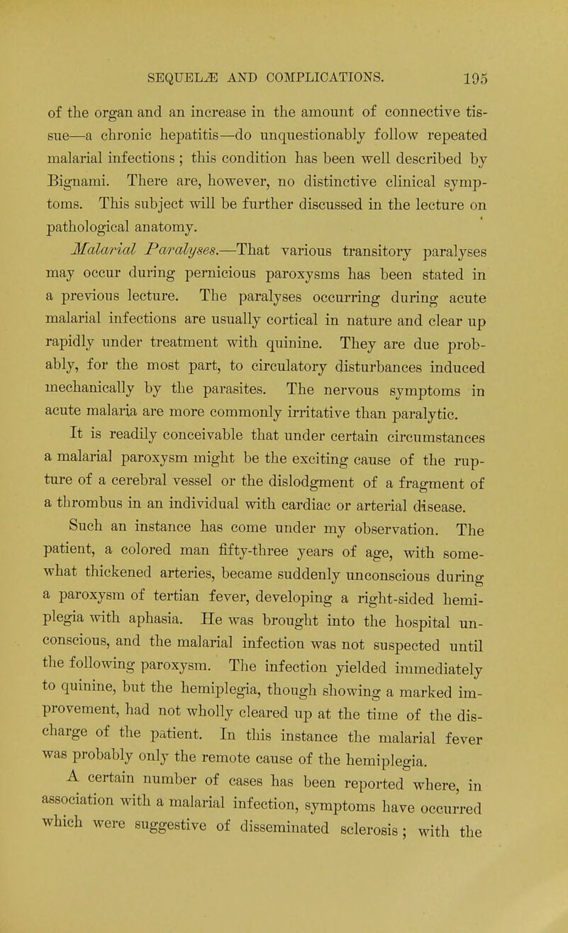 of the organ and an increase in the amount of connective tis- sue—a chronic hepatitis—do unquestionably follow repeated malarial infections ; this condition has been well described by Bignami. There are, however, no distinctive clinical symp- toms. This subject will be further discussed in the lecture on pathological anatomy. Malarial Paralyses.—That various transitory paralyses may occur during pernicious paroxysms has been stated in a previous lecture. The paralyses occurring during acute malarial infections are usually cortical in nature and clear up rapidly under treatment with quinine. They are due prob- ably, for the most part, to circulatory disturbances induced mechanically by the parasites. The nervous symptoms in acute malaria are more commonly irritative than paralytic. It is readily conceivable that under certain circumstances a malaria] paroxysm might be the exciting cause of the rup- ture of a cerebral vessel or the dislodgment of a fragment of a thrombus in an individual with cardiac or arterial disease. Such an instance has come under my observation. The patient, a colored man fifty-three years of age, with some- what thickened arteries, became suddenly unconscious during a paroxysm of tertian fever, developing a right-sided hemi- plegia with aphasia. He was brought into the hospital un- conscious, and the malarial infection was not suspected until the following paroxysm. The infection yielded immediately to quinine, but the hemiplegia, though showing a marked im- provement, had not wholly cleared up at the time of the dis- charge of the patient. In this instance the malarial fever was probably only the remote cause of the hemiplegia. A certain number of cases has been reported where, in association with a malarial infection, symptoms have occurred which were suggestive of disseminated sclerosis ; with the