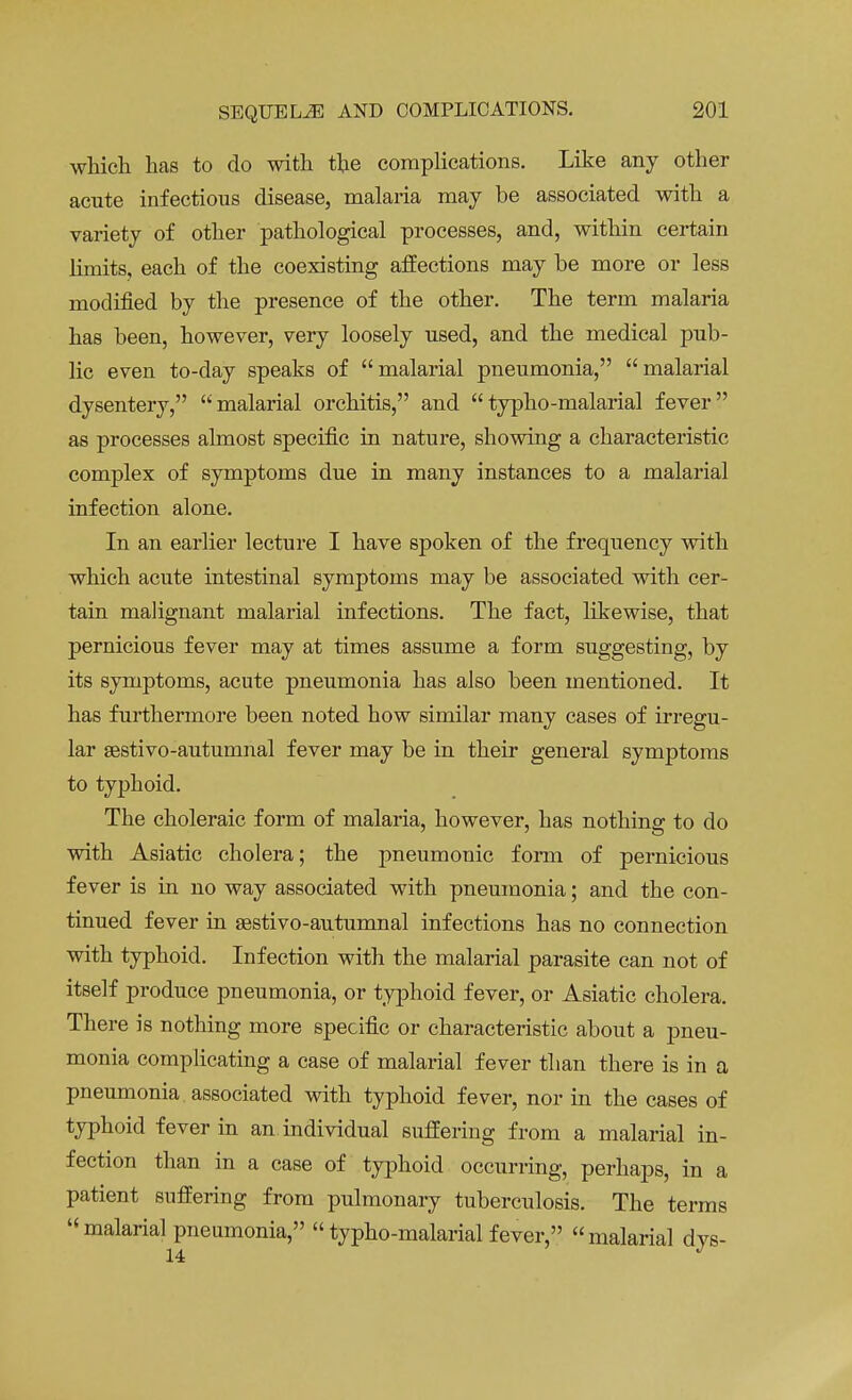 which has to do with the complications. Like any other acute infectious disease, malaria may be associated with a variety of other pathological processes, and, within certain limits, each of the coexisting affections may be more or less modified by the presence of the other. The term malaria has been, however, very loosely used, and the medical pub- lic even to-day speaks of malarial pneumonia, malarial dysentery, malarial orchitis, and typho-malarial fever as processes almost specific in nature, showing a characteristic complex of symptoms due in many instances to a malarial infection alone. In an earlier lecture I have spoken of the frequency with which acute intestinal symptoms may be associated with cer- tain malignant malarial infections. The fact, likewise, that pernicious fever may at times assume a form suggesting, by its symptoms, acute pneumonia has also been mentioned. It has furthermore been noted how similar many cases of irregu- lar sestivo-autumnal fever may be in their general symptoms to typhoid. The choleraic form of malaria, however, has nothing to do with Asiatic cholera; the pneumonic form of pernicious fever is in no way associated with pneumonia; and the con- tinued fever in aestivo-autumnal infections has no connection with typhoid. Infection with the malarial parasite can not of itself produce pneumonia, or typhoid fever, or Asiatic cholera. There is nothing more specific or characteristic about a pneu- monia complicating a case of malarial fever than there is in a pneumonia associated with typhoid fever, nor in the cases of typhoid fever in an individual suffering from a malarial in- fection than in a case of typhoid occurring, perhaps, in a patient suffering from pulmonary tuberculosis. The terms malarial pneumonia, typho-malarial fever, malarial dvs- 14 J