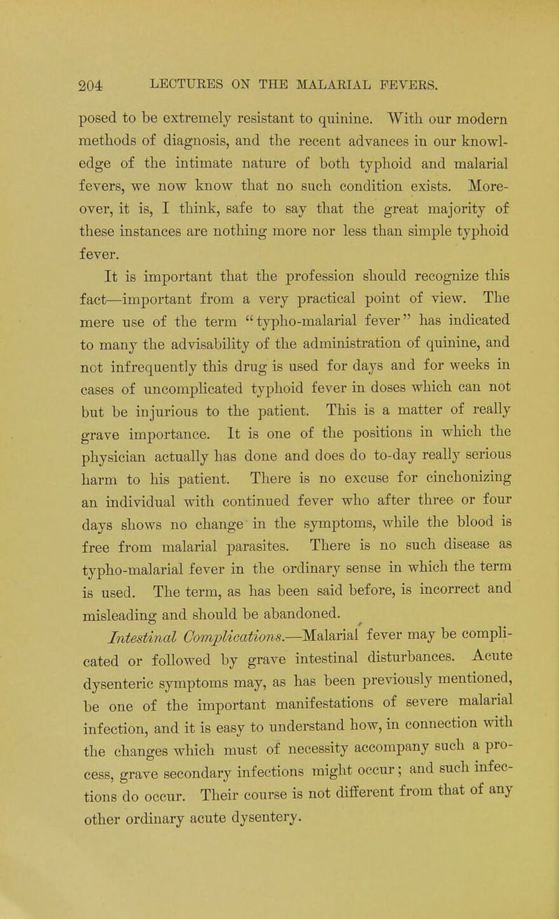 posed to be extremely resistant to quinine. With our modern methods of diagnosis, and the recent advances in our knowl- edge of the intimate nature of both typhoid and malarial fevers, we now know that no such condition exists. More- over, it is, I think, safe to say that the great majority of these instances are nothing more nor less than simple typhoid fever. It is important that the profession should recognize this fact—important from a very practical point of view. The mere use of the term typho-malarial fever has indicated to many the advisability of the administration of quinine, and not infrequently this drug is used for days and for weeks in cases of uncomplicated typhoid fever in doses which can not but be injurious to the patient. This is a matter of really grave importance. It is one of the positions in which the physician actually has done and does do to-day really serious harm to his patient. There is no excuse for cinchonizing an individual with continued fever who after three or four days shows no change in the symptoms, while the blood is free from malarial parasites. There is no such disease as typho-malarial fever in the ordinary sense in which the term is used. The term, as has been said before, is incorrect and misleading and should be abandoned. Intestinal Complications.—-Malarial fever may be compli- cated or followed by grave intestinal disturbances. Acute dysenteric symptoms may, as has been previously mentioned, be one of the important manifestations of severe malarial infection, and it is easy to understand how, in connection with the changes which must of necessity accompany such a pro- cess, grave secondary infections might occur; and such infec- tions do occur. Their course is not different from that of any other ordinary acute dysentery.