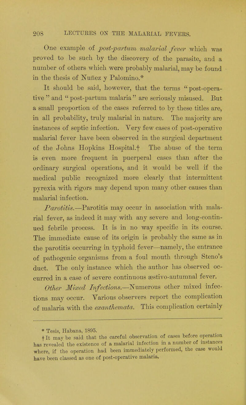 One example of postpartum malarial fever which was proved to be such by the discovery of the parasite, and a number of others which were probably malarial, may be found in the thesis of Nunez y Palomino.* It should be said, however, that the terms post-opera- tive  and  post-partum malaria  are seriously misused. But a small proportion of the cases referred to by these titles are, in all probability, truly malarial in nature. The majority are instances of septic infection. Yery few cases of post-operative malarial fever have been observed in the surgical department of the Johns Hopkins Hospital.\ The abuse of the term is even more frequent in puerperal cases than after the ordinary surgical operations, and it would be well if the medical public recognized more clearly that intermittent pyrexia with rigors may depend upon many other causes than malarial infection. Parotitis.—Parotitis may occur in association with mala- rial fever, as indeed it may with any severe and long-contin- ued febrile process. It is in no way specific in its course. The immediate cause of its origin is probably the same as in the parotitis occurring in typhoid fever—namely, the entrance of pathogenic organisms from a foul mouth through Steno's duct. The only instance which the author has observed oc- curred in a case of severe continuous sestivo-autumnal fever. Other Mixed Infections.—Numerous other mixed infec- tions may occur. Various observers report the compbcation of malaria with the exanthemata. This complication certainly * Tesis, Habana, 1895. f It may be said that the careful observation of cases before operation has revealed the existence of a malarial infection in a number of instances where, if the operation had been immediately performed, the case would have been classed as one of post-operative malaria.