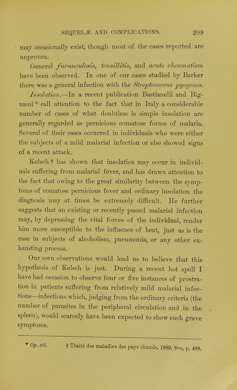 may occasionally exist, though most of the cases reported are unproven. General furunculosis, tonsillitis, and acute rheumatism have been observed. In one of our cases studied by Barker there was a general infection with the Streptococcus pyogenes. Insolation.—In a recent publication Bastianelli and Big- uami * call attention to the fact that in Italy a considerable number of cases of what doubtless is simple insolation are generally regarded as pernicious comatose forms of malaria. Several of their cases occurred in individuals who were either tbe subjects of a mild malarial infection or else showed signs of a recent attack. Kelsch f has shown that insolation may occur in individ- uals suffering from malarial fever, and has drawn attention to the fact that owing to the great similarity between the symp- toms of comatose pernicious fever and ordinary insolation the diagnosis may at times be extremely difficult. He further suggests that an existing or recently passed malarial infection may, by depressing the vital forces of the individual, render him more susceptible to the influence of heat, just as is the case in subjects of alcoholism, pneumonia, or any other ex- hausting process. Our own observations would lead us to believe that this hypothesis of Kelsch is just. During a recent hot spell I have had occasion to observe four or five instances of prostra- tion in patients suffering from relatively mild malarial infec- tions—infections which, judging from the ordinary criteria (the number of parasites in the peripheral circulation and in the spleen), would scarcely have been expected to show such grave symptoms. * Op. cit. \ Traite des maladies des pays chauds, 1889, 8vo, p. 488.