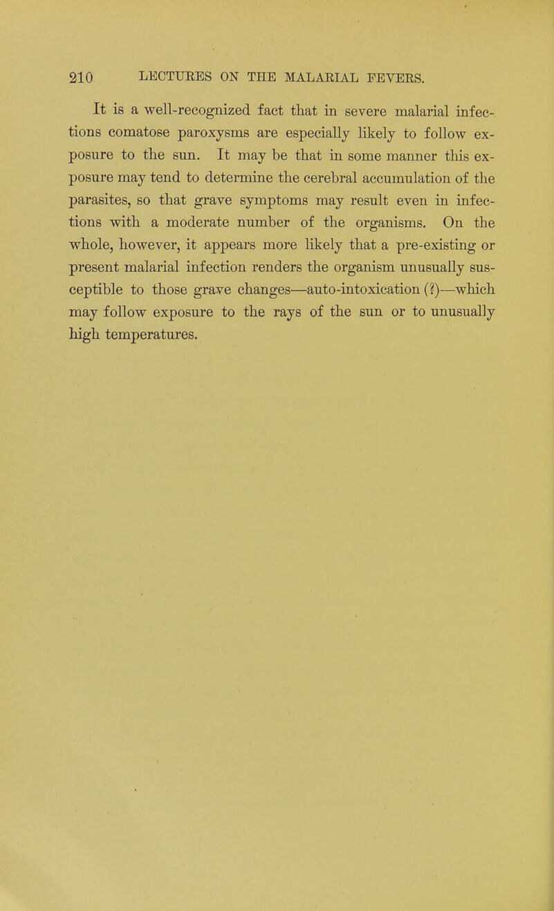 It is a well-recognized fact that in severe malarial infec- tions comatose paroxysms are especially likely to follow ex- posure to the sun. It may be that in some manner this ex- posure may tend to determine the cerebral accumulation of the parasites, so that grave symptoms may result even in infec- tions with a moderate number of the organisms. On the whole, however, it appears more likely that a pre-existing or present malarial infection renders the organism unusually sus- ceptible to those grave changes—auto-intoxication (?)—which may follow exposure to the rays of the sun or to unusually high temperatures.