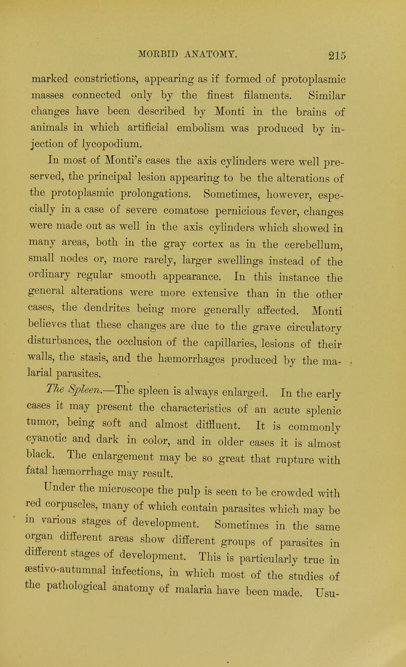 marked constrictions, appearing as if formed of protoplasmic masses connected only by the finest filaments. Similar changes have been described by Monti in the brains of animals in which artificial embolism was produced by in- jection of lycopodium. In most of Monti's cases the axis cylinders were well pre- served, the principal lesion appearing to be the alterations of the protoplasmic prolongations. Sometimes, however, espe- cially in a case of severe comatose pernicious fever, changes were made out as well in the axis cylinders which showed in many areas, both in the gray cortex as in the cerebellum, small nodes or, more rarely, larger swellings instead of the ordinary regular smooth appearance. In this instance the general alterations were more extensive than in the other cases, the dendrites being more generally affected. Monti believes that these changes are due to the grave circulatory disturbances, the occlusion of the capillaries, lesions of their walls, the stasis, and the haemorrhages produced by the ma- • larial parasites. The Spleen.—The spleen is always enlarged. In the early cases it may present the characteristics of an acute splenic tumor, being soft and almost diffluent. It is commonly cyanotic and dark in color, and in older cases it is almost black. The enlargement may be so great that rupture with fatal haemorrhage may result. Under the microscope the pulp is seen to be crowded with red corpuscles, many of which contain parasites which may be in various stages of development. Sometimes in the same organ different areas show different groups of parasites in different stages of development. This is particularly true in sestivo-autumnal infections, in which most of the studies of the pathological anatomy of malaria have been made. Usu-