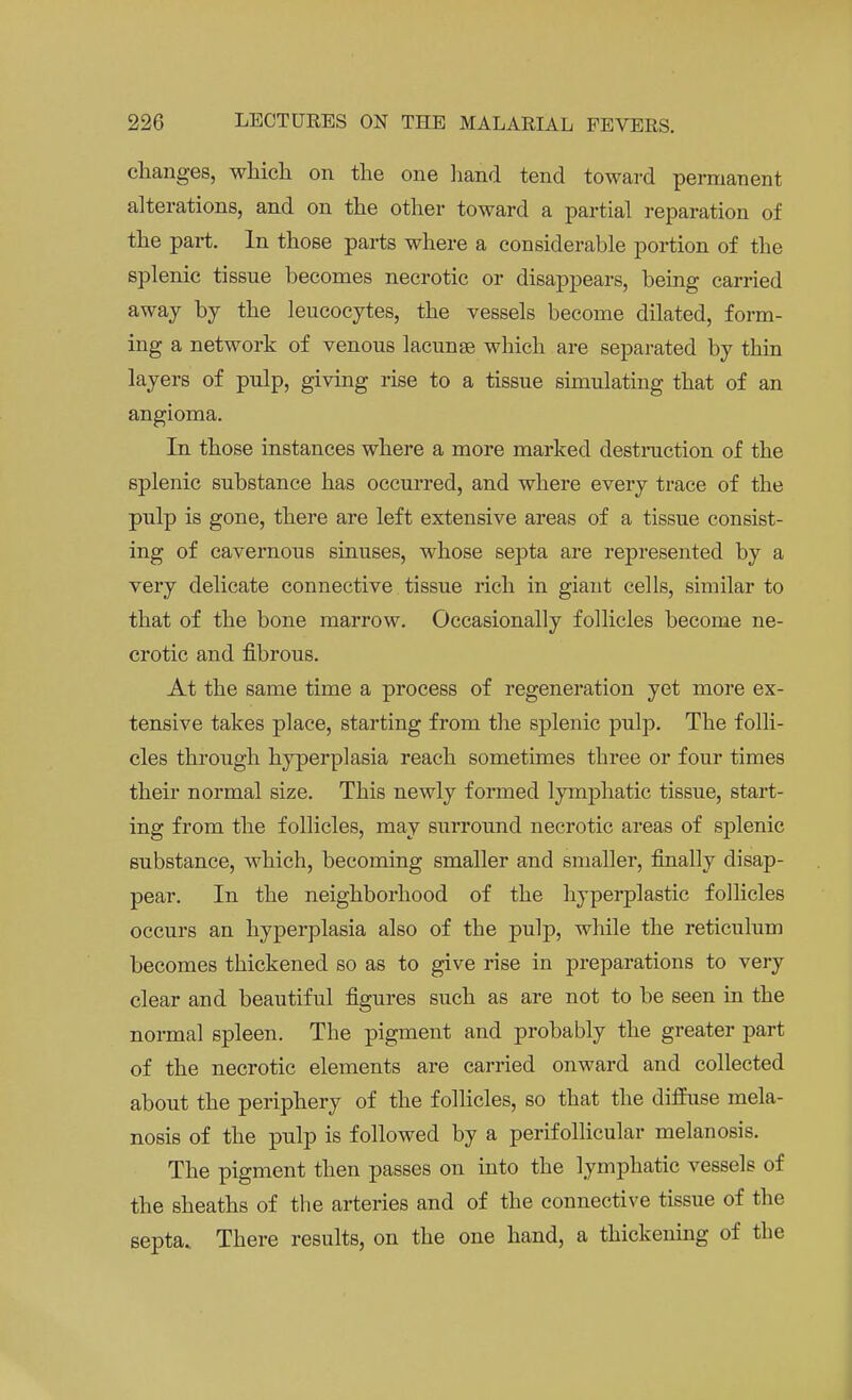 changes, which on the one hand tend toward permanent alterations, and on the other toward a partial reparation of the part. In those parts where a considerable portion of the splenic tissue becomes necrotic or disappears, being carried away by the leucocytes, the vessels become dilated, form- ing a network of venous lacunae which are separated by thin layers of pulp, giving rise to a tissue simulating that of an angioma. In those instances where a more marked destruction of the splenic substance has occurred, and where every trace of the pulp is gone, there are left extensive areas of a tissue consist- ing of cavernous sinuses, whose septa are represented by a very delicate connective tissue rich in giant cells, similar to that of the bone marrow. Occasionally follicles become ne- crotic and fibrous. At the same time a process of regeneration yet more ex- tensive takes place, starting from the splenic pulp. The folli- cles through hyperplasia reach sometimes tbree or four times their normal size. This newly formed lymphatic tissue, start- ing from the follicles, may surround necrotic areas of splenic substance, which, becoming smaller and smaller, finally disap- pear. In the neighborhood of the hyperplastic follicles occurs an hyperplasia also of the pulp, while the reticulum becomes thickened so as to give rise in preparations to very clear and beautiful figures such as are not to be seen in the normal spleen. The pigment and probably the greater part of the necrotic elements are carried onward and collected about the periphery of the follicles, so that the diffuse mela- nosis of the pulp is followed by a perifollicular melanosis. The pigment then passes on into the lymphatic vessels of the sheaths of the arteries and of the connective tissue of the septa. There results, on the one hand, a thickening of the