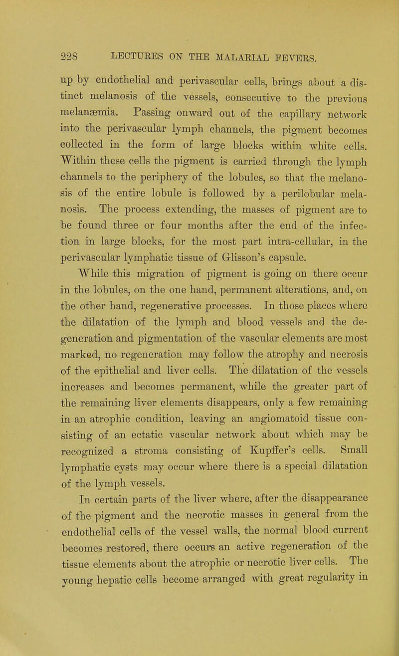 up by endothelial and perivascular cells, brings about a dis- tinct melanosis of the vessels, consecutive to the previous melansemia. Passing onward out of the capillary network into the perivascular lymph channels, the pigment becomes collected in the form of large blocks within white cells. Within these cells the pigment is carried through the lymph channels to the periphery of the lobules, so that the melano- sis of the entire lobule is followed by a perilobular mela- nosis. The process extending, the masses of pigment are to be found three or four months after the end of the infec- tion in large blocks, for the most part intra-cellular, in the perivascular lymphatic tissue of Grlisson's capsule. While this migration of pigment is going on there occur in the lobules, on the one hand, permanent alterations, and, on the other hand, regenerative processes. In those places where the dilatation of the lymph and blood vessels and the de- generation and pigmentation of the vascular elements are most marked, no regeneration may follow the atrophy and necrosis of the epithelial and liver cells. The dilatation of the vessels increases and becomes permanent, while the greater part of the remaining liver elements disappears, only a few remaining in an atrophic condition, leaving an angiomatoid tissue con- sisting of an ectatic vascular network about which may be recognized a stroma consisting of Kupffer's cells. Small lymphatic cysts may occur where there is a special dilatation of the lymph vessels. In certain parts of the liver where, after the disappearance of the pigment and the necrotic masses in general from the endothelial cells of the vessel walls, the normal blood current becomes restored, there occurs an active regeneration of the tissue elements about the atrophic or necrotic liver cells. The young hepatic cells become arranged with great regularity in