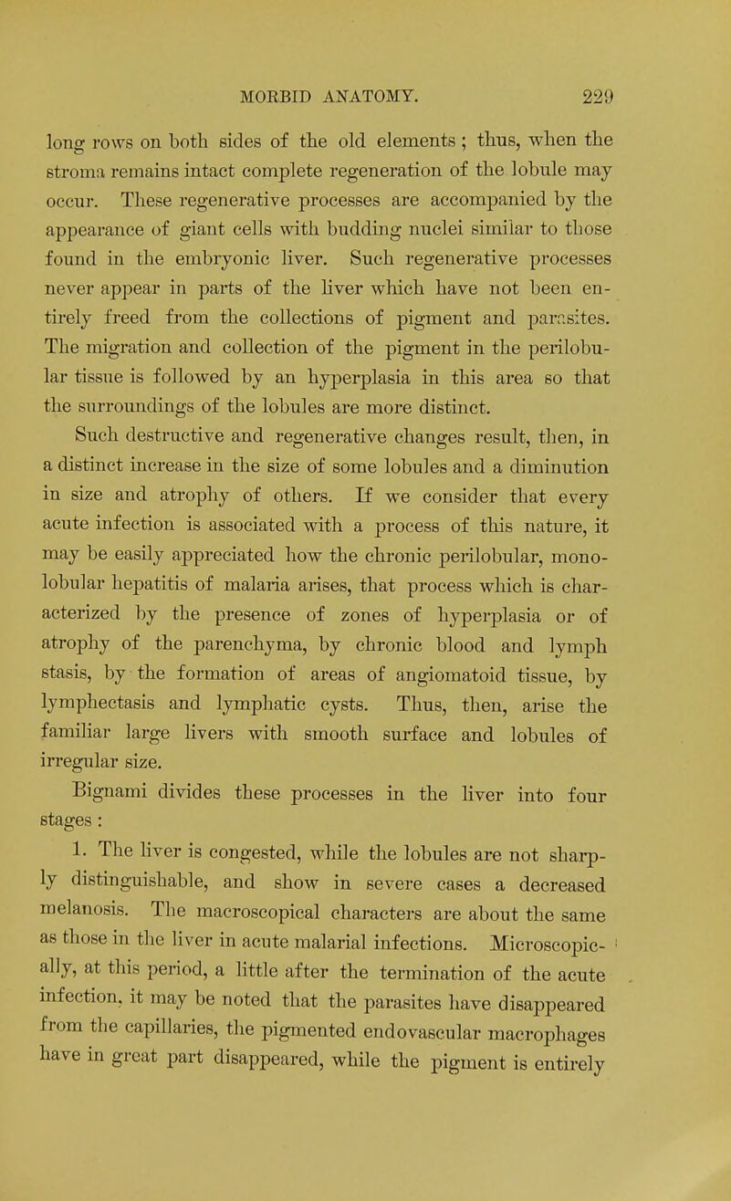 long rows on both sides of the old elements ; thus, when the stroma remains intact complete regeneration of the lobule may- occur. These regenerative processes are accompanied by the appearance of giant cells with budding nuclei similar to those found in the embryonic liver. Such regenerative processes never appear in parts of the liver which have not been en- tirely freed from the collections of pigment and parasites. The migration and collection of the pigment in the perilobu- lar tissue is followed by an hyperplasia in this area so that the surroundings of the lobules are more distinct. Such destructive and regenerative changes result, then, in a distinct increase in the size of some lobules and a diminution in size and atrophy of others. If we consider that every acute infection is associated with a process of this nature, it may be easily appreciated how the chronic perilobular, mono- lobular hepatitis of malaria arises, that process which is char- acterized by the presence of zones of hyperplasia or of atrophy of the parenchyma, by chronic blood and lymph stasis, by the formation of areas of angiomatoid tissue, by lymphectasis and lymphatic cysts. Thus, then, arise the familiar large livers with smooth surface and lobules of irregular size. Bignami divides these processes in the liver into four stages : 1. The liver is congested, while the lobules are not sharp- ly distinguishable, and show in severe cases a decreased melanosis. The maeroscopical characters are about the same as those in the liver in acute malarial infections. Microscopic- ally, at this period, a little after the termination of the acute infection, it may be noted that the parasites have disappeared from the capillaries, the pigmented endovascular macrophages have in great part disappeared, while the pigment is entirely