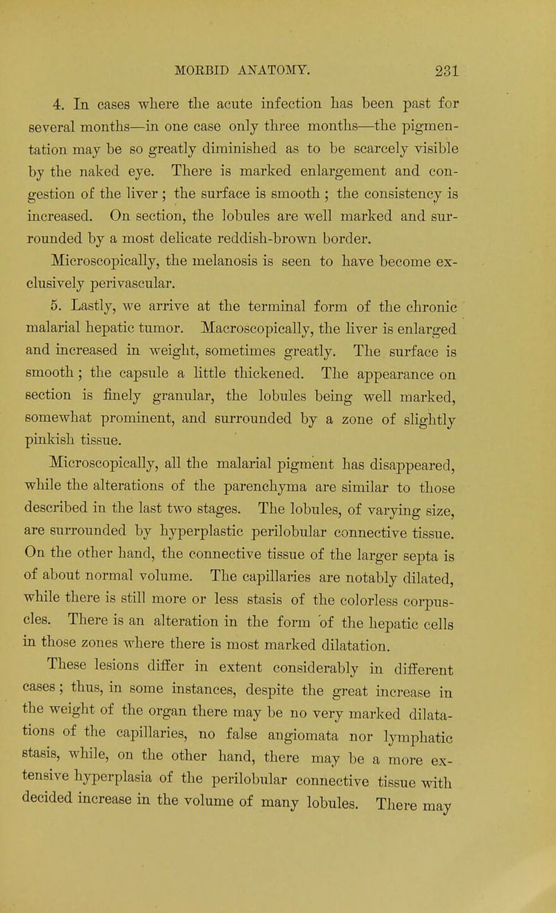 4. In cases where the acute infection has been past for several months—in one case only three months—the pigmen- tation may be so greatly diminished as to be scarcely visible by the naked eye. There is marked enlargement and con- gestion of the liver ; the surface is smooth ; the consistency is increased. On section, the lobules are well marked and sur- rounded by a most delicate reddish-brown border. Microscopically, the melanosis is seen to have become ex- clusively perivascular. 5. Lastly, we arrive at the terminal form of the chronic malarial hepatic tumor. Macroscopically, the liver is enlarged and increased in weight, sometimes greatly. The surface is smooth; the capsule a little thickened. The appearance on section is finely granular, the lobules being well marked, somewhat prominent, and surrounded by a zone of slightly pinkish tissue. Microscopically, all the malarial pigment has disappeared, while the alterations of the parenchyma are similar to those described in the last two stages. The lobules, of varying size, are surrounded by hyperplastic perilobular connective tissue. On the other hand, the connective tissue of the larger septa is of about normal volume. The capillaries are notably dilated, while there is still more or less stasis of the colorless corpus- cles. There is an alteration in the form 'of the hepatic cells in those zones where there is most marked dilatation. These lesions differ in extent considerably in different cases; thus, in some instances, despite the great increase in the weight of the organ there may be no very marked dilata- tions of the capillaries, no false angiomata nor lymphatic stasis, while, on the other hand, there may be a more ex- tensive hyperplasia of the perilobular connective tissue with decided increase in the volume of many lobules. There may