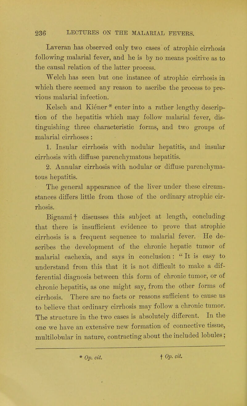 Laveran has observed only two cases of atrophic cirrhosis following malarial fever, and he is by no means positive as to the causal relation of the latter process. Welch has seen but one instance of atrophic cirrhosis in which there seemed any reason to ascribe the process to pre- vious malarial infection. Kelsch and Kiener * enter into a rather lengthy descrip- tion of the hepatitis which may follow malarial fever, dis- tinguishing three characteristic forms, and two groups of malarial cirrhoses : 1. Insular cirrhosis with nodular hepatitis, and insular cirrhosis with diffuse parenchymatous hepatitis. 2. Annular cirrhosis with nodular or diffuse parenchyma- tous hepatitis. The general appearance of the liver under these circum- stances differs little from those of the ordinary atrophic cir- rhosis. Bignamif discusses this subject at length, concluding that there is insufficient evidence to prove that atrophic cirrhosis is a frequent sequence to malarial fever. He de- scribes the development of the chronic hepatic tumor of malarial cachexia, and says in conclusion:  It is easy to understand from this that it is not difficult to make a dif- ferential diagnosis between this form of chronic tumor, or of chronic hepatitis, as one might say, from the other forms of cirrhosis. There are no facts or reasons sufficient to cause us to believe that ordinary cirrhosis may follow a chronic tumor. The structure in the two cases is absolutely different. In the one we have an extensive new formation of connective tissue, multilobular in nature, contracting about the included lobules;