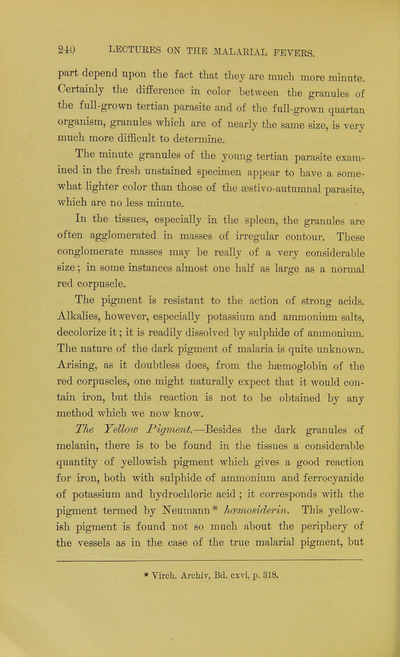 part depend upon the fact that they are much more minute. Certainly the difference in color between the granules of the full-grown tertian parasite and of the full-grown quartan organism, granules which are of nearly the same size, is very much more difficult to determine. The minute granules of the young tertian parasite exam- ined in the fresh unstained specimen appear to have a some- what lighter color than those of the sestivo-autumnal parasite, which are no less minute. In the tissues, especially in the spleen, the granules are often agglomerated in masses of irregular contour. These conglomerate masses may be really of a very considerable size; in some instances almost one half as large as a normal red corpuscle. The pigment is resistant to the action of strong acids. Alkalies, however, especially potassium and ammonium salts, decolorize it; it is readily dissolved by sulphide of ammonium. The nature of the dark pigment of malaria is quite unknown. Arising, as it doubtless does, from the haemoglobin of the red corpuscles, one might naturally expect that it would con- tain iron, but this reaction is not to be obtained by any method which we now know. The Yellow Pigment.—Besides the dark granules of melanin, there is to be found in the tissues a considerable quantity of yellowish pigment which gives a good reaction for iron, both with sulphide of ammonium and ferrocyanide of potassium and hydrochloric acid ; it corresponds with the pigment termed by Neumann* hceinosiderin. This yellow- ish pigment is found not so much about the periphery of the vessels as in the case of the true malarial pigment, but * Virch. Archiv, Bd. cxvi, p. 318.