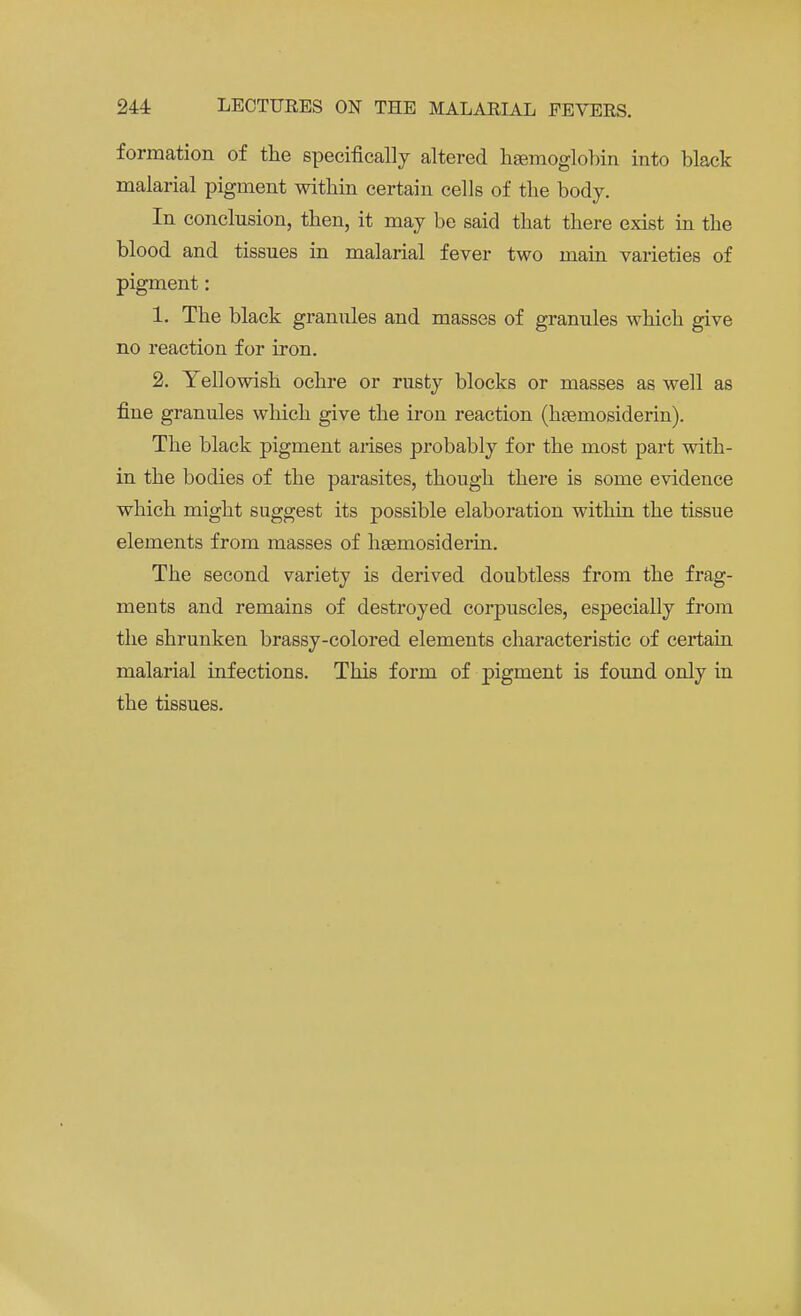 formation of the specifically altered haemoglobin into black malarial pigment within certain cells of the body. In conclusion, then, it may be said that there exist in the blood and tissues in malarial fever two main varieties of pigment: 1. The black granules and masses of granules which give no reaction for iron. 2. Yellowish ochre or rusty blocks or masses as well as fine granules which give the iron reaction (hemosiderin). The black pigment arises probably for the most part with- in the bodies of the parasites, though there is some evidence which might suggest its possible elaboration within the tissue elements from masses of hsemosiderin. The second variety is derived doubtless from the frag- ments and remains of destroyed corpuscles, especially from the shrunken brassy-colored elements characteristic of certain malarial infections. This form of pigment is found only in the tissues.