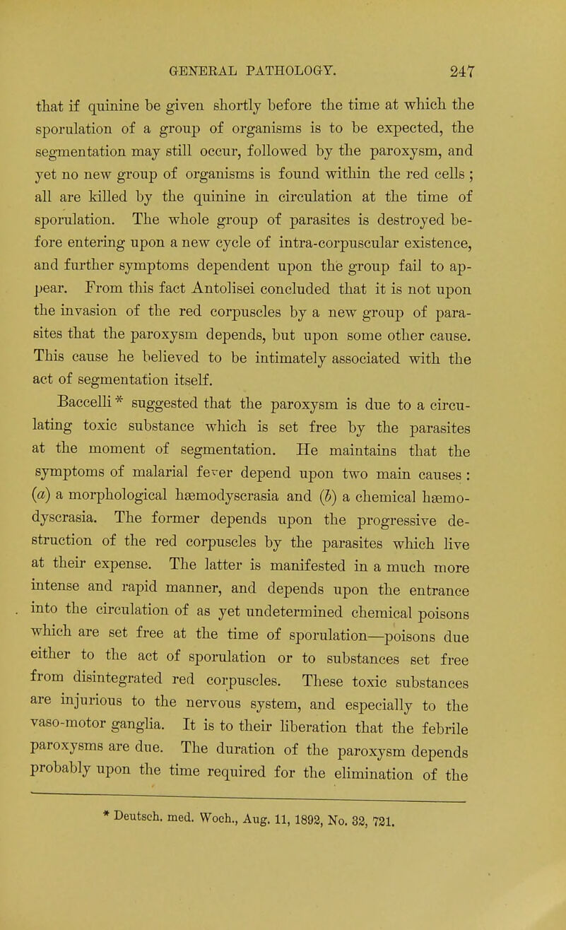 that if quinine be given shortly before the time at which the sporulation of a group of organisms is to be expected, the segmentation may still occur, followed by the paroxysm, and yet no new group of organisms is found within the red cells ; all are killed by the quinine in circulation at the time of sporulation. The whole group of parasites is destroyed be- fore entering upon a new cycle of intra-corpuscular existence, and further symptoms dependent upon the group fail to ap- pear. From this fact Antolisei concluded that it is not upon the invasion of the red corpuscles by a new group of para- sites that the paroxysm depends, but upon some other cause. This cause he believed to be intimately associated with the act of segmentation itself. Baccelli * suggested that the paroxysm is due to a circu- lating toxic substance which is set free by the parasites at the moment of segmentation. He maintains that the symptoms of malarial fever depend upon two main causes : (a) a morphological hsemodyscrasia and (b) a chemical heemo- dyscrasia. The former depends upon the progressive de- struction of the red corpuscles by the parasites which live at their expense. The latter is manifested in a much more intense and rapid manner, and depends upon the entrance into the circulation of as yet undetermined chemical poisons which are set free at the time of sporulation—poisons due either to the act of sporulation or to substances set free from disintegrated red corpuscles. These toxic substances are injurious to the nervous system, and especially to the vaso-motor ganglia. It is to their liberation that the febrile paroxysms are due. The duration of the paroxysm depends probably upon the time required for the elimination of the * Deutsch. med. Woch., Aug. 11, 1892, No. 32, 721.