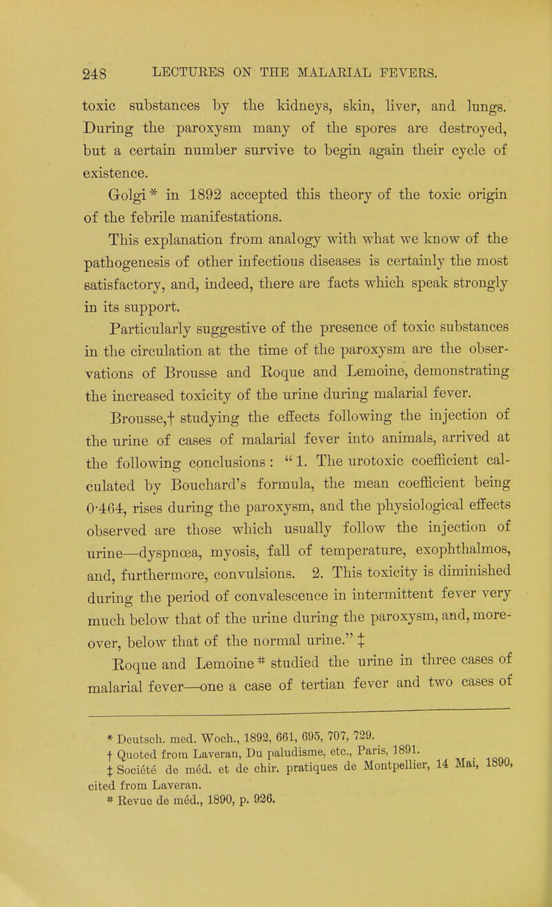 toxic substances by the kidneys, skin, liver, and lungs. During the paroxysm many of the spores are destroyed, but a certain number survive to begin again their cycle of existence. Golgi * in 1892 accepted this theory of the toxic origin of the febrile manifestations. This explanation from analogy with what we know of the pathogenesis of other infectious diseases is certainly the most satisfactory, and, indeed, there are facts which speak strongly in its support. Particularly suggestive of the presence of toxic substances in the circulation at the time of the paroxysm are the obser- vations of Brousse and Eoque and Lemoine, demonstrating the increased toxicity of the urine during malarial fever. Brousse,f studying the effects following the injection of the urine of cases of malarial fever into animals, arrived at the following conclusions:  1. The urotoxic coefficient cal- culated by Bouchard's formula, the mean coefficient being 0-464, rises during the paroxysm, and the physiological effects observed are those which usually follow the injection of urine—dyspnoea, myosis, fall of temperature, exophthalmos, and, furthermore, convulsions. 2. This toxicity is diminished during the period of convalescence in intermittent fever very much below that of the urine during the paroxysm, and, more- over, below that of the normal urine. % Eoque and Lemoine # studied the urine in three cases of malarial fever—one a case of tertian fever and two cases of * Deutsch. med. Woch., 1892, 661, 695, 707, 729. •f Quoted from Laveran, Du paludisme, etc., Paris, 1891. % Societe de med. et de chir. pratiques de Montpellier, 14 Mai, cited from Laveran. * Revue de med., 1890, p. 926.