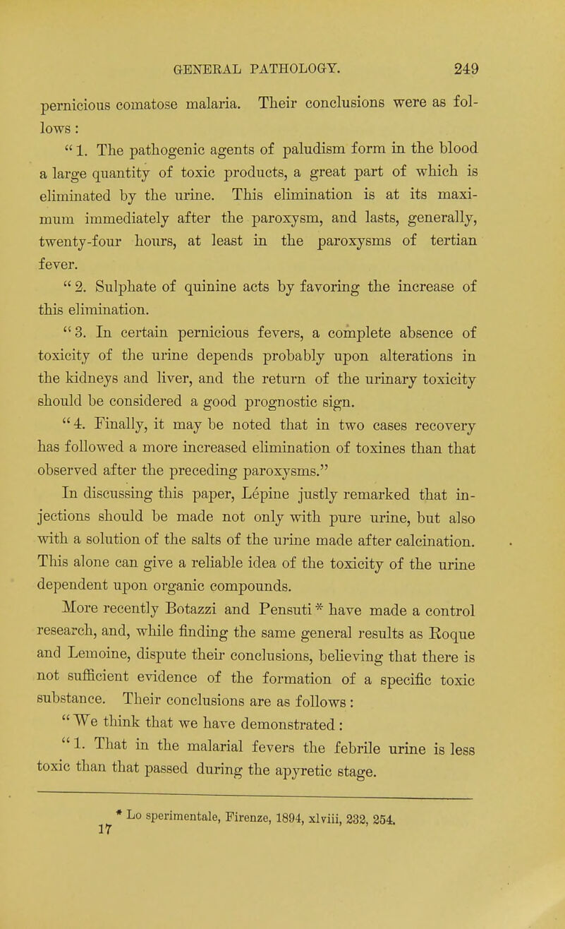 pernicious comatose malaria. Their conclusions were as fol- lows :  1. The pathogenic agents of paludism form in the blood a large quantity of toxic products, a great part of which is eliminated by the urine. This elimination is at its maxi- mum immediately after the paroxysm, and lasts, generally, twenty-four hours, at least in the paroxysms of tertian fever.  2. Sulphate of quinine acts by favoring the increase of this elimination. 3. In certain pernicious fevers, a complete absence of toxicity of the urine depends probably upon alterations in the kidneys and liver, and the return of the urinary toxicity should be considered a good prognostic sign.  4. Finally, it may be noted that in two cases recovery has followed a more increased elimination of toxines than that observed after the preceding paroxysms. In discussing this paper, Lepine justly remarked that in- jections should be made not only with pure urine, but also with a solution of the salts of the urine made after calcination. This alone can give a reliable idea of the toxicity of the urine dependent upon organic compounds. More recently Botazzi and Pensuti * have made a control research, and, while finding the same general results as Eoque and Lemoine, dispute their conclusions, believing that there is not sufficient evidence of the formation of a specific toxic substance. Their conclusions are as follows:  We think that we have demonstrated:  1. That in the malarial fevers the febrile urine is less toxic than that passed during the apyretic stage. * Lo sperimentale, Pirenze, 1894, xlviii, 232, 254.