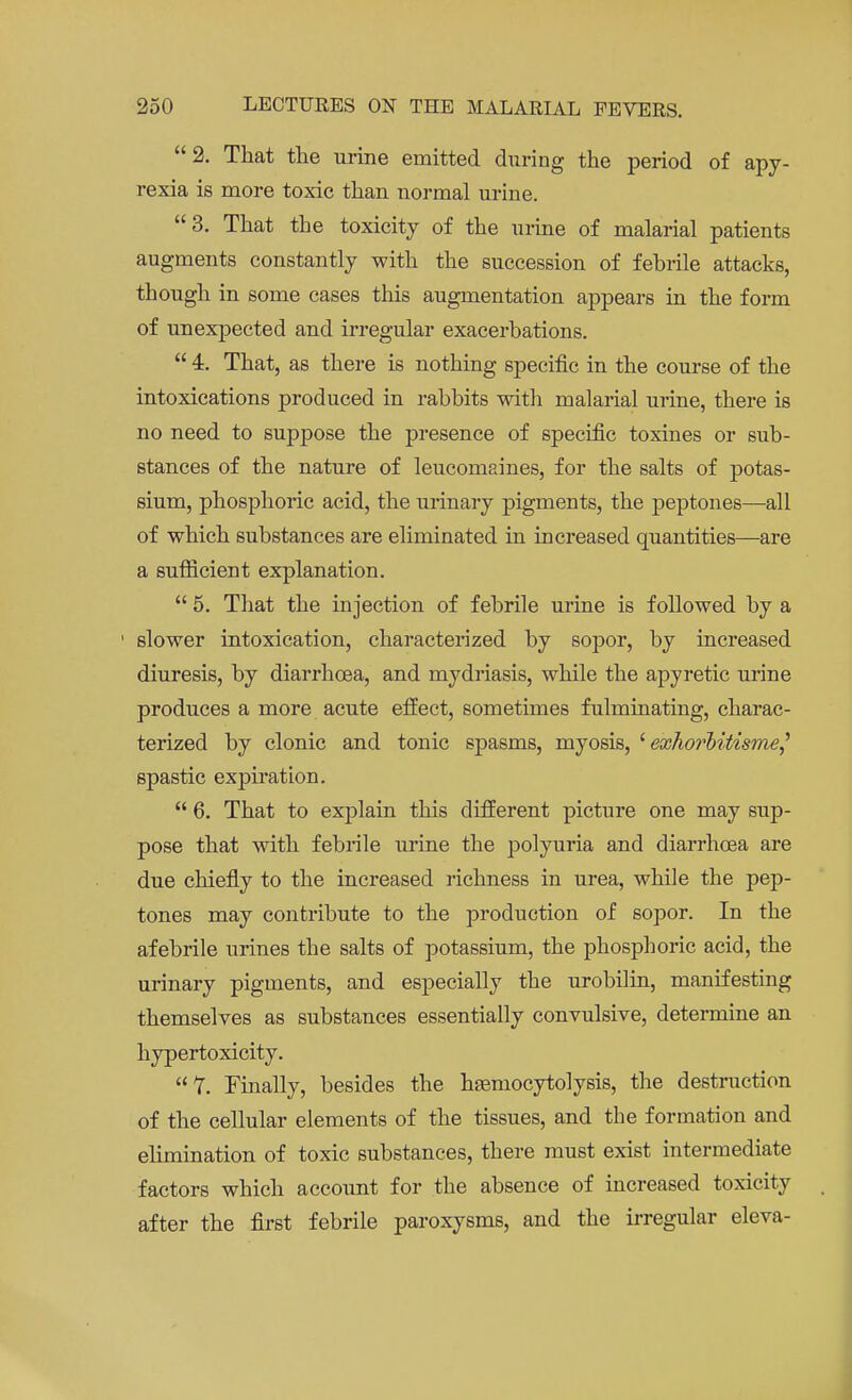 2. That the urine emitted during the period of apy- rexia is more toxic than normal urine. 3. That the toxicity of the urine of malarial patients augments constantly with the succession of febrile attacks, though in some cases this augmentation appears in the form of unexpected and irregular exacerbations.  4. That, as there is nothing specific in the course of the intoxications produced in rabbits with malarial urine, there is no need to suppose the presence of specific toxines or sub- stances of the nature of leucomaines, for the salts of potas- sium, phosphoric acid, the urinary pigments, the peptones—all of which substances are eliminated in increased quantities—are a sufficient explanation.  5. That the injection of febrile urine is followed by a slower intoxication, characterized by sopor, by increased diuresis, by diarrhoea, and mydriasis, while the apyretic urine produces a more acute effect, sometimes fulminating, charac- terized by clonic and tonic spasms, myosis, ' exhorbitismef spastic expiration.  6. That to explain this different picture one may sup- pose that with febrile urine the polyuria and diarrhoea are due chiefly to the increased richness in urea, while the pep- tones may contribute to the production of sopor. In the afebrile urines the salts of potassium, the phosphoric acid, the urinary pigments, and especially the urobilin, manifesting themselves as substances essentially convulsive, determine an hypertoxicity. 7. Finally, besides the hsemocytolysis, the destruction of the cellular elements of the tissues, and the formation and elimination of toxic substances, there must exist intermediate factors which account for the absence of increased toxicity after the first febrile paroxysms, and the irregular eleva-