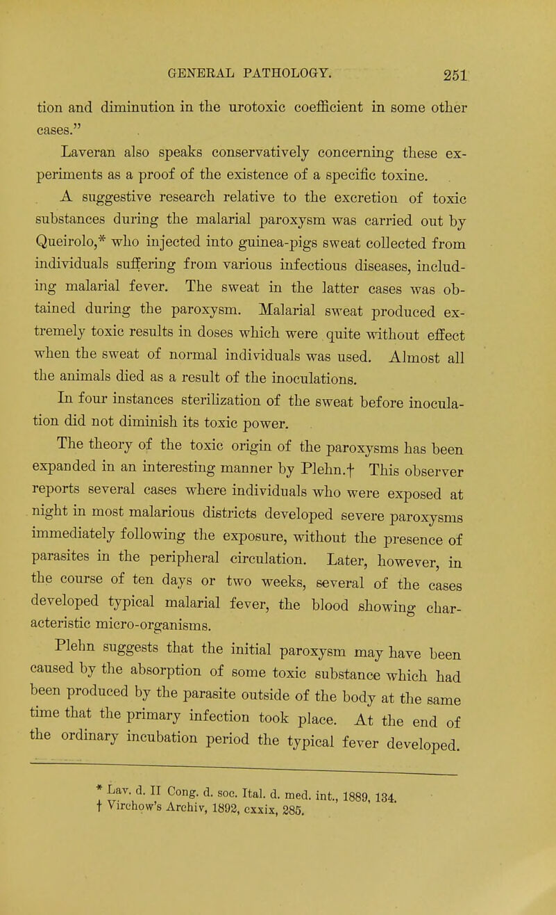 tion and diminution in the urotoxic coefficient in some other cases. Laveran also speaks conservatively concerning these ex- periments as a proof of the existence of a specific toxine. A suggestive research relative to the excretion of toxic substances during the malarial paroxysm was carried out by Queirolo,* who injected into guinea-pigs sweat collected from individuals suffering from various infectious diseases, includ- ing malarial fever. The sweat in the latter cases was ob- tained during the paroxysm. Malarial sweat produced ex- tremely toxic results in doses which were quite without effect when the sweat of normal individuals was used. Almost all the animals died as a result of the inoculations. In four instances sterilization of the sweat before inocula- tion did not diminish its toxic power. The theory of the toxic origin of the paroxysms has been expanded in an interesting manner by Plehn.f This observer reports several cases where individuals who were exposed at night in most malarious districts developed severe paroxysms immediately following the exposure, without the presence of parasites in the peripheral circulation. Later, however, in the course of ten days or two weeks, several of the cases developed typical malarial fever, the blood showing char- acteristic micro-organisms. Plehn suggests that the initial paroxysm may have been caused by the absorption of some toxic substance which had been produced by the parasite outside of the body at the same time that the primary infection took place. At the end of the ordinary incubation period the typical fever developed. * Lav. d. II Cong. d. soc. Ital. d. med. int., 1889, 134 t Virchow's Arehiv, 1892, exxix, 285.