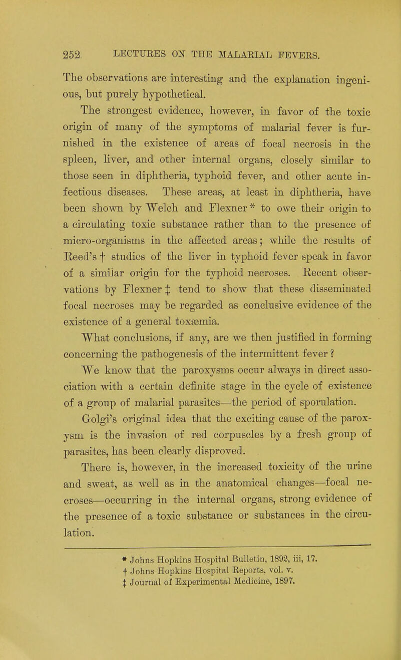 The observations are interesting and the explanation ingeni- ous, but purely hypothetical. The strongest evidence, however, in favor of the toxic origin of many of the symptoms of malarial fever is fur- nished in the existence of areas of focal necrosis in the spleen, liver, and other internal organs, closely similar to those seen in diphtheria, typhoid fever, and other acute in- fectious diseases. These areas, at least in diphtheria, have been shown by Welch and Flexner* to owe their origin to a circulating toxic substance rather than to the presence of micro-organisms in the affected areas; while the results of Reed's f studies of the liver in typhoid fever speak in favor of a similar origin for the typhoid necroses. Recent obser- vations by Flexner £ tend to show that these disseminated focal necroses may be regarded as conclusive evidence of the existence of a general toxaemia. What conclusions, if any, are we then justified in forming concerning the pathogenesis of the intermittent fever ? We know that the paroxysms occur always in direct asso- ciation with a certain definite stage in the cycle of existence of a group of malarial parasites—the period of sporulation. Golgi's original idea that the exciting cause of the parox- ysm is the invasion of red corpuscles by a fresh group of parasites, has been clearly disproved. There is, however, in the increased toxicity of the urine and sweat, as well as in the anatomical changes—focal ne- croses—occurring in the internal organs, strong evidence of the presence of a toxic substance or substances in the circu- lation. * Johns Hopkins Hospital Bulletin, 1892, iii, 17. f Johns Hopkins Hospital Reports, vol. v. % Journal of Experimental Medicine, 1897.