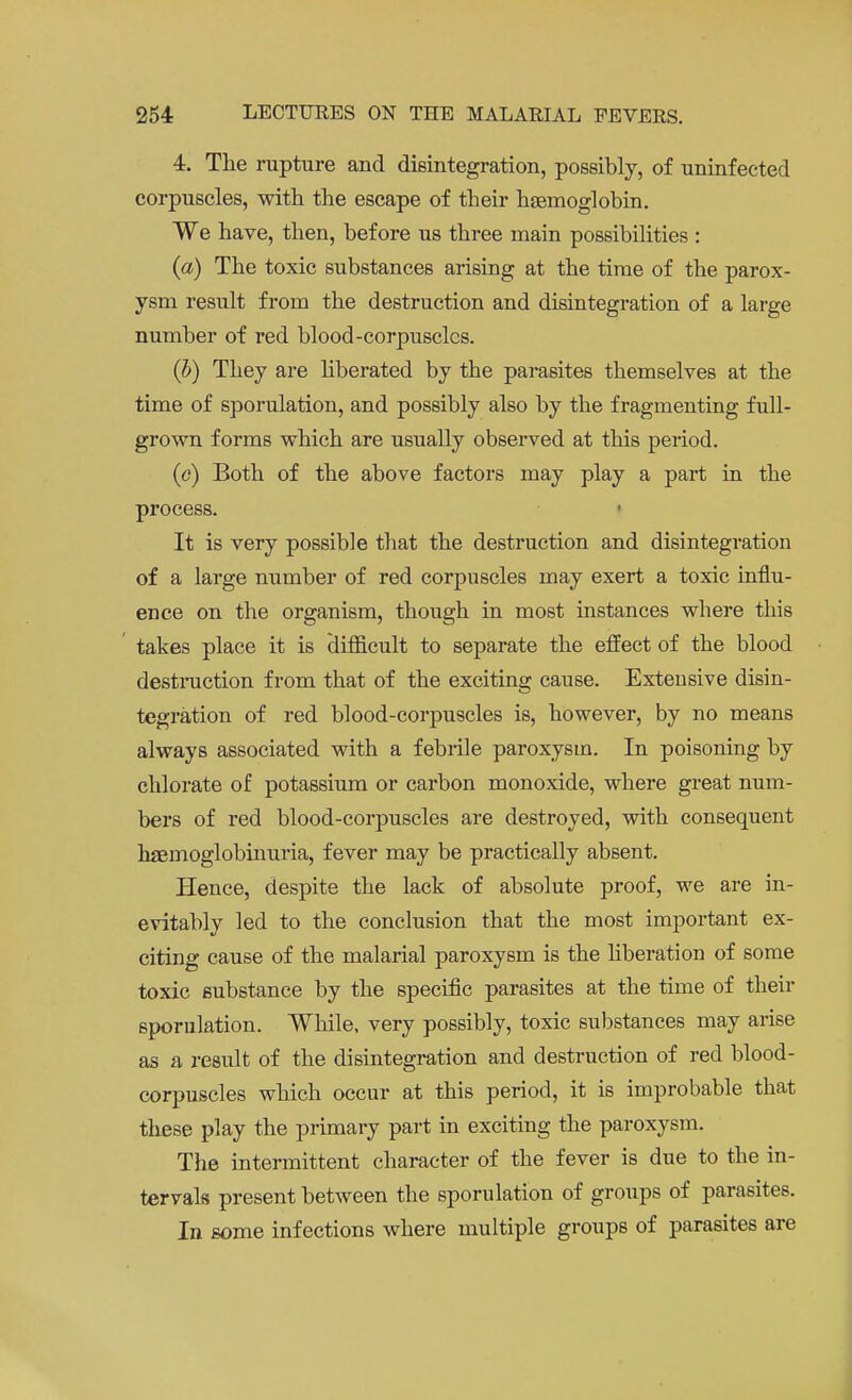 4. The rupture and disintegration, possibly, of uninfected corpuscles, with the escape of their haemoglobin. We have, then, before us three main possibilities : {a) The toxic substances arising at the time of the parox- ysm result from the destruction and disintegration of a large number of red blood-corpuscles. (b) They are liberated by the parasites themselves at the time of sporulation, and possibly also by the fragmenting full- grown forms which are usually observed at this period. (c) Both of the above factors may play a part in the process. It is very possible that the destruction and disintegration of a large number of red corpuscles may exert a toxic influ- ence on the organism, though in most instances where this takes place it is difficult to separate the effect of the blood destruction from that of the exciting cause. Extensive disin- tegration of red blood-corpuscles is, however, by no means always associated with a febrile paroxysm. In poisoning by chlorate of potassium or carbon monoxide, where great num- bers of red blood-corpuscles are destroyed, with consequent hfemoglobinuria, fever may be practically absent. Hence, despite the lack of absolute proof, we are in- evitably led to the conclusion that the most important ex- citing cause of the malarial paroxysm is the liberation of some toxic substance by the specific parasites at the time of their sporulation. While, very possibly, toxic substances may arise as a result of the disintegration and destruction of red blood- corpuscles which occur at this period, it is improbable that these play the primary part in exciting the paroxysm. The intermittent character of the fever is due to the in- tervals present between the sporulation of groups of parasites. In some infections where multiple groups of parasites are