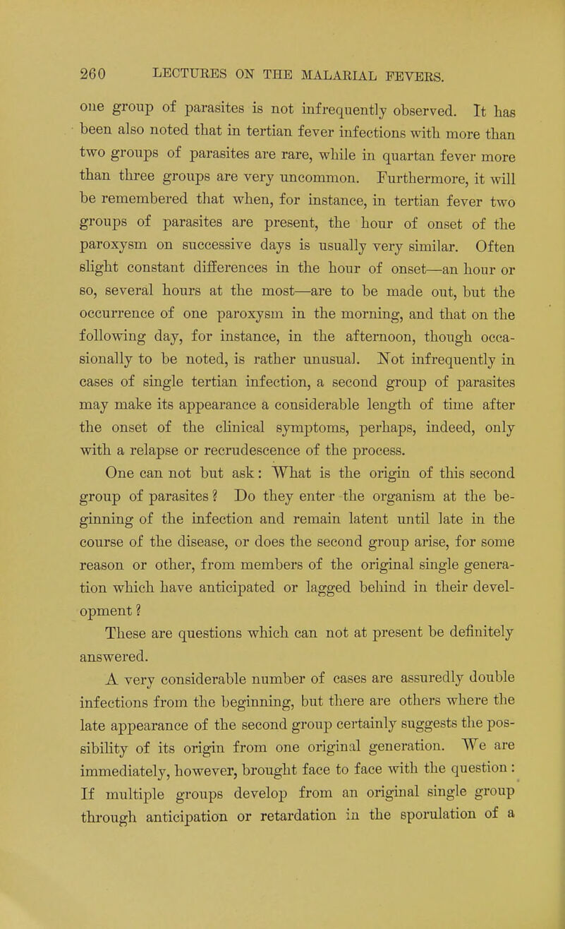 one group of parasites is not infrequently observed. It has been also noted that in tertian fever infections with more than two groups of parasites are rare, while in quartan fever more than three groups are very uncommon. Furthermore, it will be remembered that when, for instance, in tertian fever two groups of parasites are present, the hour of onset of the paroxysm on successive days is usually very similar. Often slight constant differences in the hour of onset—an hour or so, several hours at the most—are to be made out, but the occurrence of one paroxysm in the morning, and that on the following day, for instance, in the afternoon, though occa- sionally to be noted, is rather unusual. Not infrequently in cases of single tertian infection, a second group of parasites may make its appearance a considerable length of time after the onset of the clinical symptoms, perhaps, indeed, only with a relapse or recrudescence of the process. One can not but ask: What is the origin of this second group of parasites ? Do they enter the organism at the be- ginning of the infection and remain latent until late in the course of the disease, or does the second group arise, for some reason or other, from members of the original single genera- tion which have anticipated or lagged behind in their devel- opment ? These are questions which can not at present be definitely answered. A very considerable number of cases are assuredly double infections from the beginning, but there are others where the late appearance of the second group certainly suggests the pos- sibility of its origin from one original generation. We are immediately, however, brought face to face with the question: If multiple groups develop from an original single group through anticipation or retardation in the sporulation of a