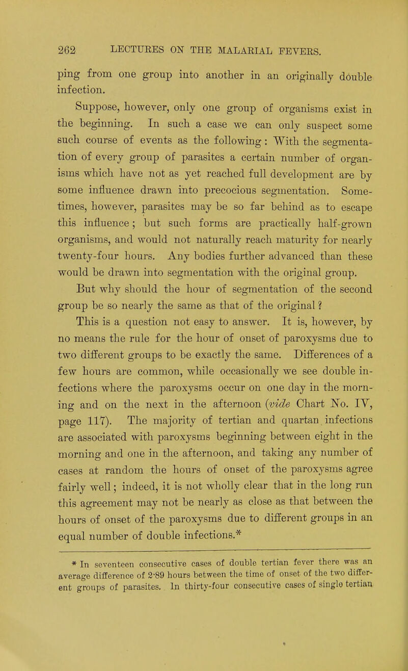 ping from one group into another in an originally double infection. Suppose, however, only one group of organisms exist in the beginning. In such a case we can only suspect some such course of events as the following: With the segmenta- tion of every group of parasites a certain number of organ- isms which have not as yet reached full development are by some influence drawn into precocious segmentation. Some- times, however, parasites may be so far behind as to escape this influence; but such forms are practically half-grown organisms, and would not naturally reach maturity for nearly twenty-four hours. Any bodies further advanced than these would be drawn into segmentation with the original group. But why should the hour of segmentation of the second group be so nearly the same as that of the original ? This is a question not easy to answer. It is, however, by no means the rule for the hour of onset of paroxysms due to two different groups to be exactly the same. Differences of a few hours are common, while occasionally we see double in- fections where the paroxysms occur on one day in the morn- ing and on the next in the afternoon {vide Chart No. IY, page 117). The majority of tertian and quartan infections are associated with paroxysms beginning between eight in the morning and one in the afternoon, and taking any number of cases at random the hours of onset of the paroxysms agree fairly well; indeed, it is not wholly clear that in the long run this agreement may not be nearly as close as that between the hours of onset of the paroxysms due to different groups in an equal number of double infections.* * In seventeen consecutive cases of double tertian fever there was an average difference of 289 hours between the time of onset of the two differ- ent groups of parasites. In thirty-four consecutive cases of singlo tertian *