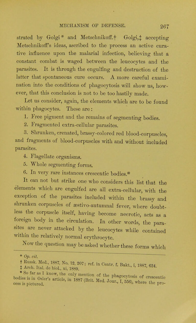 strated by Golgi* and Metschnikoff.f Golgi,:}: accepting Metschnikoff s ideas, ascribed to the process an active cura- tive influence upon the malarial infection, believing that a constant combat is waged between the leucocytes and the parasites. It is through the engulfing and destruction of the latter that spontaneous cure occurs. A more careful exami- nation into the conditions of phagocytosis will show us, how- ever, that this conclusion is not to be too hastily made. Let us consider, again, the elements which are to be found within phagocytes. These are: 1. Tree pigment and the remains of segmenting bodies. 2. Fragmented extra-cellular parasites. 3. Shrunken, crenated, brassy-colored red blood-corpuscles, and fragments of blood-corpuscles with and without included parasites. 4. Flagellate organisms. 5. Whole segmenting forms. 6. In very rare instances crescentic bodies.* It can not but strike one who considers this list that the elements which are engulfed are all extra-cellular, with the exception of the parasites included within the brassy and shrunken corpuscles of aestivo-autumnal fever, where doubt- less the corpuscle itself, having become necrotic, acts as a foreign body in the circulation. In other words, the para- sites are never attacked by the leucocytes while contained within the relatively normal erythrocyte. Now the question may be asked whether these forms which * Op. cit. cess is pictured. ' ' 050)' where the Pro