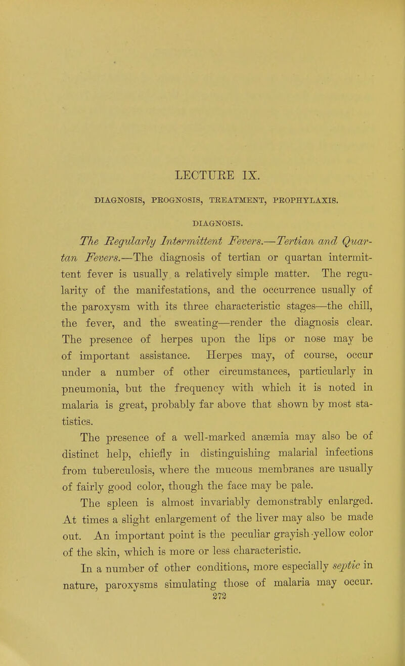 LECTUKE IX. DIAGNOSIS, PROGNOSIS, TREATMENT, PROPHYLAXIS. DIAGNOSIS. The Regularly Intermittent Fevers.—Tertian and Quar- tan Fevers.—The diagnosis of tertian or quartan intermit- tent fever is usually a relatively simple matter. The regu- larity of the manifestations, and the occurrence usually of the paroxysm with its three characteristic stages—the chill, the fever, and the sweating—render the diagnosis clear. The presence of herpes upon the lips or nose may be of important assistance. Herpes may, of course, occur under a number of other circumstances, particularly in pneumonia, but the frequency with which it is noted in malaria is great, probably far above that shown by most sta- tistics. The presence of a well-marked angemia may also be of distinct help, chiefly in distinguishing malarial infections from tuberculosis, where the mucous membranes are usually of fairly good color, though the face may be pale. The spleen is almost invariably demonstrably enlarged. At times a slight enlargement of the liver may also be made out. An important point is the peculiar grayish yellow color of the skin, which is more or less characteristic. In a number of other conditions, more especially septic in nature, paroxysms simulating those of malaria may occur.