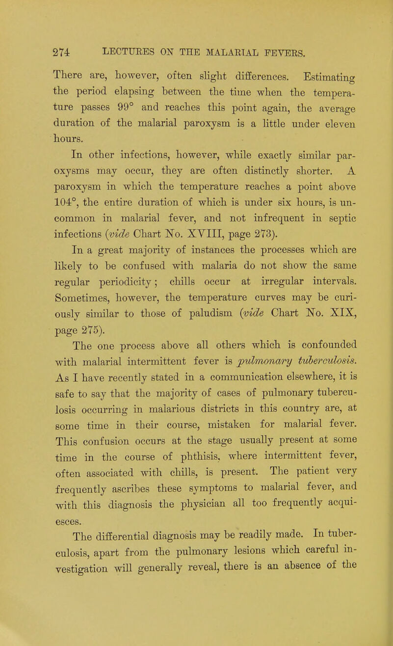 There are, however, often slight differences. Estimating the period elapsing between the time when the tempera- ture passes 99° and reaches this point again, the average duration of the malarial paroxysm is a little under eleven hours. In other infections, however, while exactly similar par- oxysms may occur, they are often distinctly shorter. A paroxysm in which the temperature reaches a point above 104°, the entire duration of which is under six hours, is un- common in malarial fever, and not infrequent in septic infections (vide Chart No. XYIII, page 273). In a great majority of instances the processes which are likely to be confused with malaria do not show the same regular periodicity; chills occur at irregular intervals. Sometimes, however, the temperature curves may be curi- ously similar to those of paludism (vide Chart 'No. XIX, page 275). The one process above all others which is confounded with malarial intermittent fever is pulmonary tuberculosis. As I have recently stated in a communication elsewhere, it is safe to say that the majority of cases of pulmonary tubercu- losis occurring in malarious districts in this country are, at some time in their course, mistaken for malarial fever. This confusion occurs at the stage usually present at some time in the course of phthisis, where intermittent fever, often associated with chills, is present. The patient very frequently ascribes these symptoms to malarial fever, and with this diagnosis the physician all too frequently acqui- esces. The differential diagnosis may be readily made. In tuber- culosis, apart from the pulmonary lesions which careful in- vestigation will generally reveal, there is an absence of the