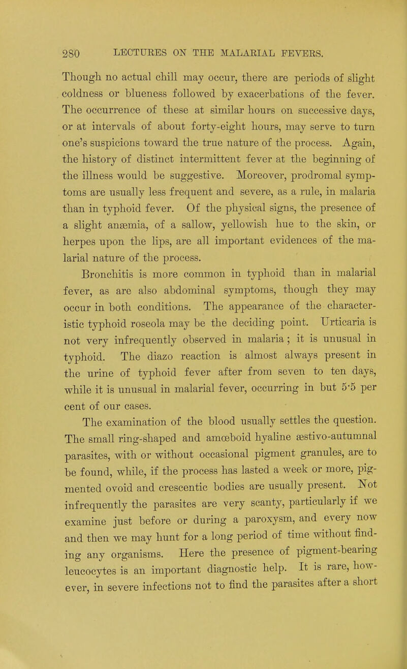 Though no actual chill may occur, there are periods of slight coldness or blueness followed by exacerbations of the fever. The occurrence of these at similar hours on successive days, or at intervals of about forty-eight hours, may serve to turn one's suspicions toward the true nature of the process. Again, the history of distinct intermittent fever at the beginning of the illness would be suggestive. Moreover, prodromal symp- toms are usually less frequent and severe, as a rule, in malaria than in typhoid fever. Of the physical signs, the presence of a slight anaemia, of a sallow, yellowish hue to the skin, or herpes upon the lips, are all important evidences of the ma- larial nature of the process. Bronchitis is more common in typhoid than in malarial fever, as are also abdominal symptoms, though they may occur in both conditions. The appearance of the character- istic typhoid roseola may be the deciding point. Urticaria is not very infrequently observed in malaria; it is unusual in typhoid. The diazo reaction is almost always present in the urine of typhoid fever after from seven to ten days, while it is unusual in malarial fever, occurring in but 5*5 per cent of our cases. The examination of the blood usually settles the question. The small ring-shaped and amoeboid hyaline sestivo-autumnal parasites, with or without occasional pigment granules, are to be found, while, if the process has lasted a week or more, pig- mented ovoid and crescentic bodies are usually present. Not infrequently the parasites are very scanty, particularly if we examine just before or during a paroxysm, and every now and then we may hunt for a long period of time without find- ing any organisms. Here the presence of pigment-bearing leucocytes is an important diagnostic help. It is rare, how- ever, in severe infections not to find the parasites after a short