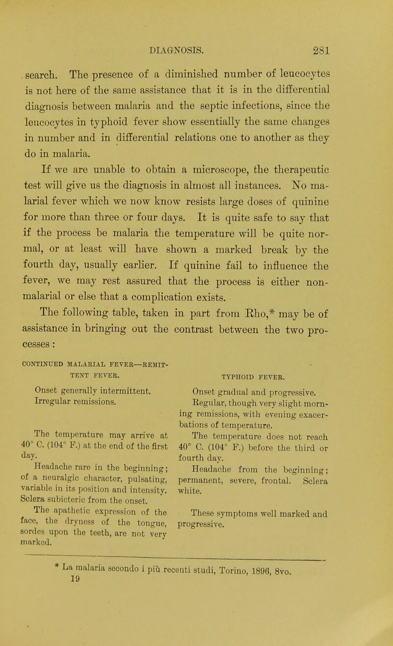 . search. The presence of a diminished number of leucocytes is not here of the same assistance that it is in the differentia] diagnosis between malaria and the septic infections, since the leucocytes in typhoid fever show essentially the same changes in number and in differential relations one to another as they do in malaria. If we are unable to obtain a microscope, the therapeutic test will give us the diagnosis in almost all instances. No ma- larial fever which we now know resists large doses of quinine for more than three or four days. It is quite safe to say that if the process be malaria the temperature will be quite nor- mal, or at least will have shown a marked break by the fourth day, usually earlier. If quinine fail to influence the fever, we may rest assured that the process is either non- malarial or else that a complication exists. The following table, taken in part from Rho,* may be of assistance in bringing out the contrast between the two pro- cesses : CONTINUED MALARIAL FEVER—REMIT- TENT FEVER. TYPHOID FEVER. Onset generally intermittent. Onset gradual and progressive. Irregular remissions. Regular, though very slight morn- ing remissions, with evening exacer- bations of temperature. The temperature may arrive at The temperature does not reach 40° C. (104° P.) at the end of the first 40° C. (104° F.) before the third or day- fourth day. Headache rare in the beginning; Headache from the beginning; of a neuralgic character, pulsating, permanent, severe, frontal. Sclera variable in its position and intensity, white. Sclera subicteric from the onset. The apathetic expression of the These symptoms well marked and face, the dryness of the tongue, progressive, sorties upon the teeth, are not very marked. ■ La malaria secondo i piu recenti studi, Torino, 1890, 8vo. 19