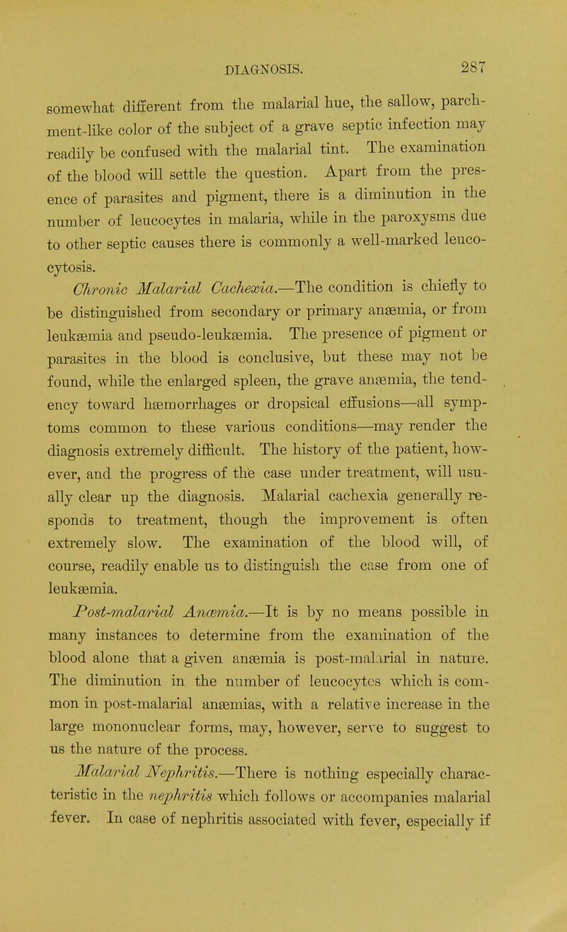 somewhat different from the malarial hue, the sallow, parch- ment-like color of the subject of a grave septic infection may readily be confused with the malarial tint. The examination of the blood will settle the question. Apart from the pres- ence of parasites and pigment, there is a diminution in the number of leucocytes in malaria, while in the paroxysms due to other septic causes there is commonly a well-marked leuco- cytosis. Chronic Malarial Cachexia—The condition is chiefly to be distinguished from secondary or primary anaemia, or from leukaemia and pseudo-leuksemia. The presence of pigment or parasites in the blood is conclusive, but these may not be found, while the enlarged spleen, the grave anaemia, the tend- ency toward haemorrhages or dropsical effusions—all symp- toms common to these various conditions—may render the diagnosis extremely difficult. The history of the patient, how- ever, and the progress of the case under treatment, will usu- ally clear up the diagnosis. Malarial cachexia generally re- sponds to treatment, though the improvement is often extremely slow. The examination of the blood will, of course, readily enable us to distinguish the case from one of leukaemia. Post-malarial Anannia.—It is by no means possible in many instances to determine from the examination of the blood alone that a given anaemia is post-malarial in nature. The diminution in the number of leucocytes which is com- mon in post-malarial anaemias, with a relative increase in the large mononuclear forms, may, however, serve to suggest to us the nature of the process. Malarial Nephritis.—There is nothing especially charac- teristic in the nephritis which follows or accompanies malarial fever. In case of nephritis associated with fever, especially if