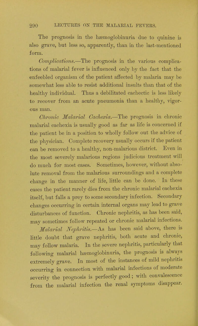 The prognosis in the hsemoglobinuria due to quinine is also grave, but less so, apparently, than in the last-mentioned form. Complications.—The prognosis in the various complica- tions of malarial fever is influenced only by the fact that the enfeebled organism of the patient affected by malaria may be somewhat less able to resist additional insults than that of the healthy individual. Thus a debilitated cachectic is less likely to recover from an acute pneumonia than a healthy, vigor- ous man. Chronic Malarial Cachexia.—The prognosis in chronic malarial cachexia is usually good as far as life is concerned if the patient be in a position to wholly follow out the advice of the physician. Complete recovery usually occurs if the patient can be removed to a healthy, non-malarious district. Even in the most severely malarious regions judicious treatment will do much for most cases. Sometimes, however, without abso- lute removal from the malarious surroundings and a complete change in the manner of life, little can be done. In these cases the patient rarely dies from the chronic malarial cachexia itself, but falls a prey to some secondary infection. Secondary changes occurring in certain internal organs may lead to grave disturbances of function. Chronic nephritis, as has been said, may sometimes follow repeated or chronic malarial infections. Malarial Nephritis.—As has been said above, there is little doubt that grave nephritis, both acute and chronic, may follow malaria. In the severe nephritis, particularly that following malarial hemoglobinuria, the prognosis is always extremely grave. In most of the instances of mild nephritis occurring in connection with malarial infections of moderate severity the prognosis is perfectly good; with convalescence from the malarial infection the renal symptoms disappear.
