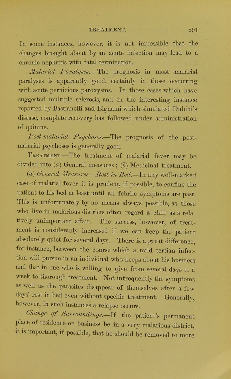 In some instances, however, it is not impossible that the changes brought about by an acute infection may lead to a chronic nephritis with fatal termination. Malarial Paralyses.—The prognosis in most malarial paralyses is apparently good, certainly in those occurring with acute pernicious paroxysms. In those cases which have suggested multiple sclerosis, and in the interesting instance reported by Bastianelli and Bignami which simulated Dubini's disease, complete recovery has followed under administration of quinine. Post-malarial Psychoses.—The prognosis of the post- malarial psychoses is generally good. Teeatment.—The treatment of malarial fever may be divided into (a) General measures ; (b) Medicinal treatment. (a) General Measures—Pest in Bed.—In any well-marked case of malarial fever it is prudent, if possible, to confine the patient to his bed at least until all febrile symptoms are past. This is unfortunately by no means always possible, as those who live in malarious districts often regard a chill as a rela- tively unimportant affair. The success, however, of treat- ment is considerably increased if we can keep the patient absolutely quiet for several days. There is a great difference, for instance, between the course which a mild tertian infec- tion will pursue in an individual who keeps about his business and that in one who is willing to give from several days to a week to thorough treatment. Not infrequently the symptoms as well as the parasites disappear of themselves after a few days' rest in bed even without specific treatment. Generally, however, in such instances a relapse occurs. Change of Surroundings.—-If the patient's permanent place of residence or business be in a very malarious district, it is important, if possible, that he should be removed to more