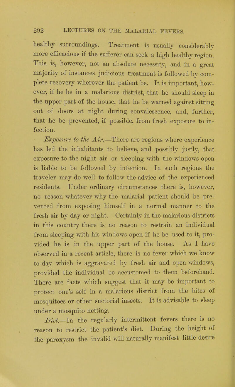 healthy surroundings. Treatment is usually considerably more efficacious if the sufferer can seek a high healthy region. This is, however, not an absolute necessity, and in a great majority of instances judicious treatment is followed by com- plete recovery wherever the patient be. It is important, how- ever, if he be in a malarious district, that he should sleep in the upper part of the house, that he be warned against sitting out of doors at night during convalescence, and, further, that he be prevented, if possible, from fresh exposure to in- fection. Exposiore to the Air.—There are regions where experience has led the inhabitants to believe, and possibly justly, that exposure to the night air or sleeping with the windows open is liable to be followed by infection. In such regions the traveler may do well to follow the advice of the experienced residents. Under ordinary circumstances there is, however, no reason whatever why the malarial patient should be pre- vented from exposing himself in a normal manner to the fresh air by day or night. Certainly in the malarious districts in this country there is no reason to restrain an individual from sleeping with his windows open if he be used to it, pro- vided he is in the upper part of the house. As I have observed in a recent article, there is no fever which we know to-day which is aggravated by fresh air and open windows, provided the individual be accustomed to them beforehand. There are facts which suggest that it may be important to protect one's self in a malarious district from the bites of mosquitoes or other suctorial insects. It is advisable to sleep under a mosquito netting. J)iel—In the regularly intermittent fevers there is no reason to restrict the patient's diet. During the height of the paroxysm the invalid will naturally manifest little desire