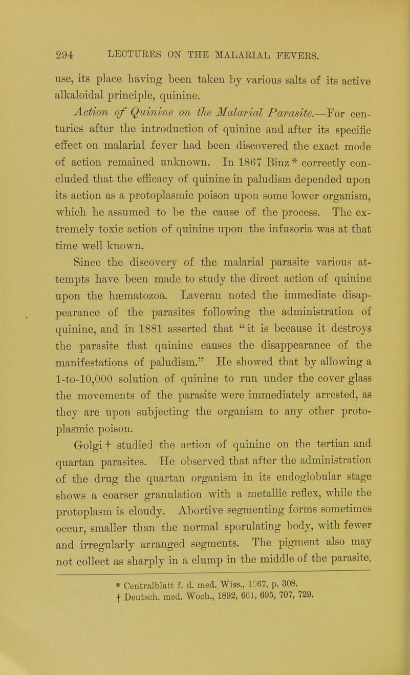 use, its place having been taken by various salts of its active alkaloiclal principle, quinine. Action of Quinine on the Malarial Parasite.—For cen- turies after the introduction of quinine and after its specific effect on malarial fever had been discovered the exact mode of action remained unknown. In 1867 Binz * correctly con- cluded that the efficacy of quinine in paludism depended upon its action as a protoplasmic poison upon some lower organism, which he assumed to be the cause of the process. The ex- tremely toxic action of quinine upon the infusoria was at that time well known. Since the discovery of the malarial parasite various at- tempts have been made to study the direct action of quinine upon the hsematozoa. Laveran noted the immediate disap- pearance of the parasites following the administration of quiniue, and in 1881 asserted that it is because it destroys the parasite that quinine causes the disappearance of the manifestations of paludism. He showed that by allowing a l-to-10,000 solution of quinine to run under the cover glass the movements of the parasite were immediately arrested, as they are upon subjecting the organism to any other proto- plasmic poison. Golgi f studied the action of quinine on the tertian and quartan parasites. He observed that after the administration of the drug the quartan organism in its encloglobular stage shows a coarser granulation with a metallic reflex, while the protoplasm is cloudy. Abortive segmenting forms sometimes occur, smaller than the normal sporulating body, with fewer and irregularly arranged segments. The pigment also may not collect as sharply in a clump in the middle of the parasite. * Centralblatt f. d. med. Wiss., 1067, p. 308. f Deutsch. med. Woch., 1892, GUI, 695, 707, 729.