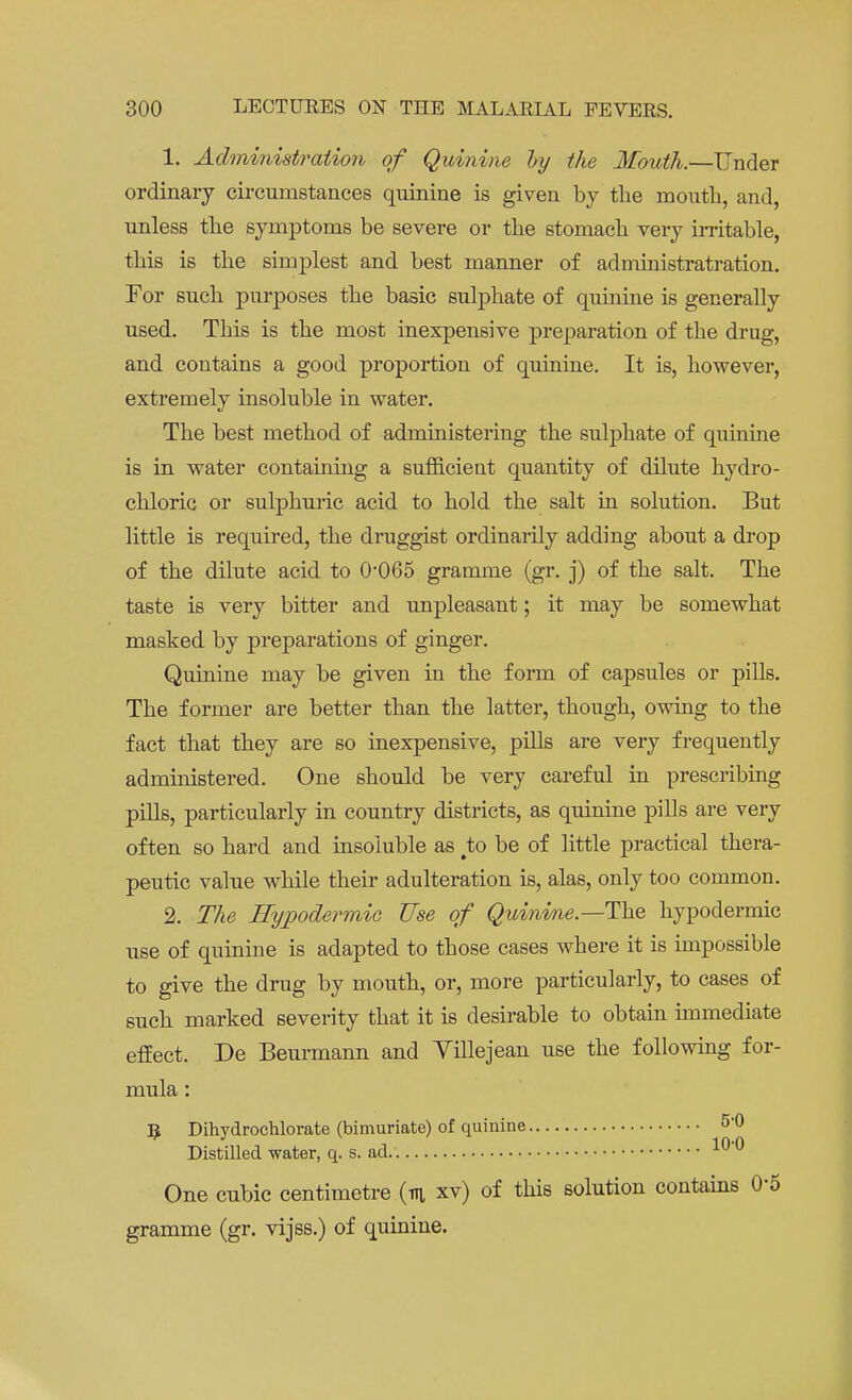 1. Administration of Quinine hy the Mouth.—Under ordinary circumstances quinine is given by the mouth, and, unless the symptoms be severe or the stomach very irritable, this is the simplest and best manner of administratration. For such purposes the basic sulphate of quinine is generally used. This is the most inexpensive preparation of the drug, and contains a good proportion of quinine. It is, however, extremely insoluble in water. The best method of administering the sulphate of quinine is in water containing a sufficient quantity of dilute hydro- chloric or sulphuric acid to hold the salt in solution. But little is required, the druggist ordinarily adding about a drop of the dilute acid to 0*065 gramme (gr. j) of the salt. The taste is very bitter and unpleasant; it may be somewhat masked by preparations of ginger. Quinine may be given in the form of capsules or pills. The former are better than the latter, though, owing to the fact that they are so inexpensive, pills are very frequently administered. One should be very careful in prescribing pills, particularly in country districts, as quinine pills are very often so hard and insoluble as to be of little practical thera- peutic value while their adulteration is, alas, only too common. 2. The Hypodermic Use of Quinine.—The hypodermic use of quinine is adapted to those cases where it is impossible to give the drug by mouth, or, more particularly, to cases of such marked severity that it is desirable to obtain immediate effect. De Beurmann and Yillejean use the following for- mula : Dihydrochlorate (bimuriate) of quinine 5*° Distilled water, q. s. ad. 10-0 One cubic centimetre (m xv) of this solution contains 0'5 gramme (gr. vijss.) of quinine.