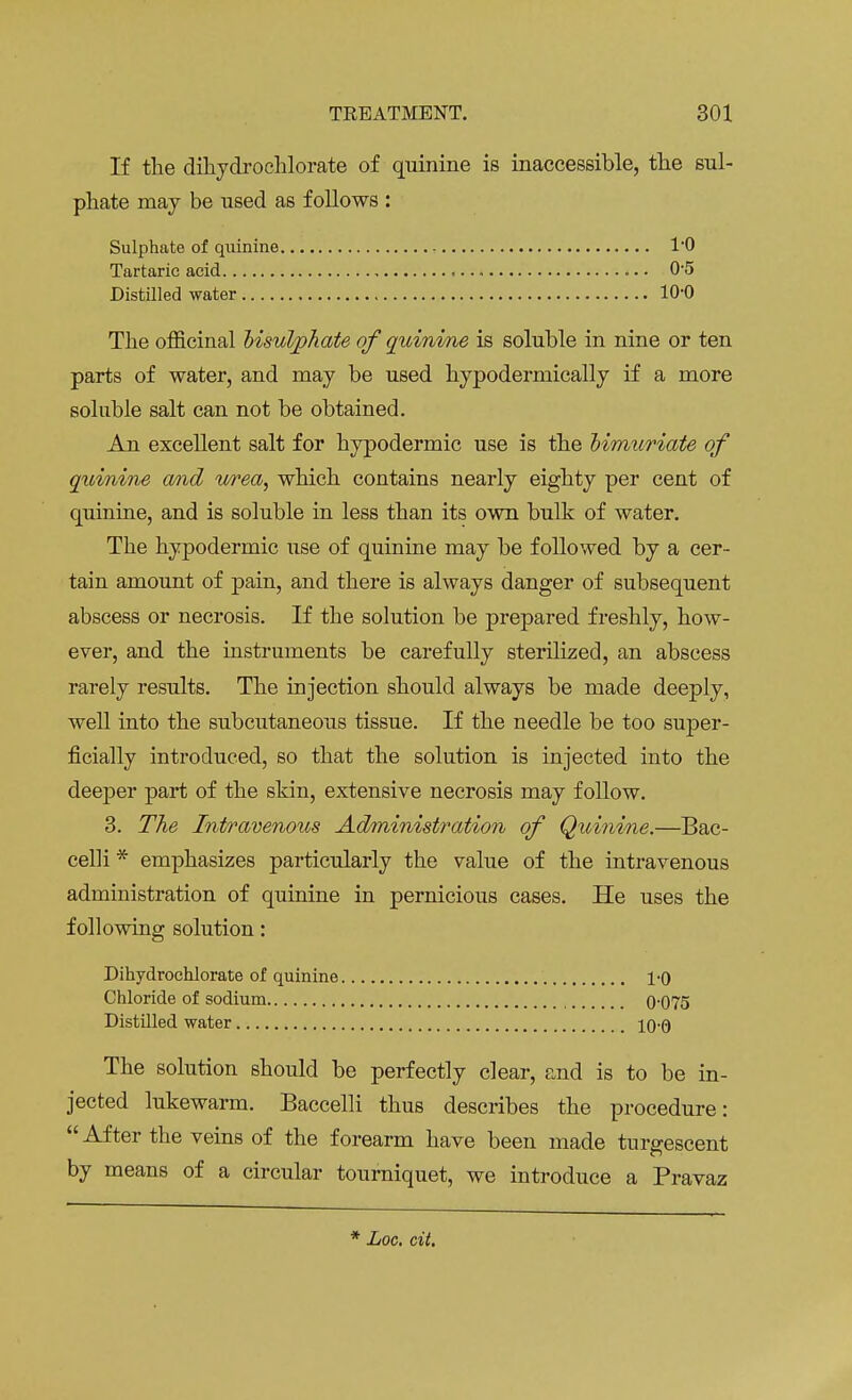 If the dihydrochlorate of quinine is inaccessible, the sul- phate may be used as follows : Sulphate of quinine 10 Tartaric acid = 0-5 Distilled water 10-0 The officinal bisulphate of quinine is soluble in nine or ten parts of water, and may be used hypodermically if a more soluble salt can not be obtained. An excellent salt for hypodermic use is the bimuriate of quinine and wea, which contains nearly eighty per cent of quinine, and is soluble in less than its own bulk of water. The hypodermic use of quinine may be followed by a cer- tain amount of pain, and there is always danger of subsequent abscess or necrosis. If the solution be prepared freshly, how- ever, and the instruments be carefully sterilized, an abscess rarely results. The injection should always be made deeply, well into the subcutaneous tissue. If the needle be too super- ficially introduced, so that the solution is injected into the deeper part of the skin, extensive necrosis may follow. 3. The Intravenous Administration of Quinine.—Bac- celli * emphasizes particularly the value of the intravenous administration of quinine in pernicious cases. He uses the following solution: Dihydrochlorate of quinine 10 Chloride of sodium 0-075 Distilled water 10-0 The solution should be perfectly clear, and is to be in- jected lukewarm. Baccelli thus describes the procedure:  After the veins of the forearm have been made turgescent by means of a circular tourniquet, we introduce a Pravaz