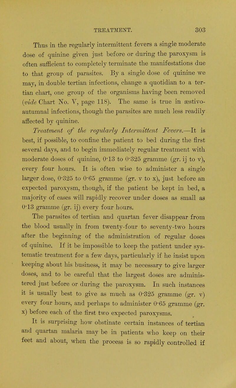 Thus in the regularly intermittent fevers a single moderate dose of quinine given just before or during the paroxysm is often sufficient to completely terminate the manifestations due to that group of parasites. By a single dose of quinine we may, in double tertian infections, change a quotidian to a ter- tian chart, one group of the organisms having been removed (wide Chart No. V, page 118). The same is true in sestivo- autumnal infections, though the parasites are much less readily affected by quinine. Treatment of the regularly Intermittent Fevers.—It is best, if possible, to confine the patient to bed during the first several days, and to begin immediately regular treatment with moderate doses of quinine, 0*13 to 0-325 gramme (gr. ij to v), every four hours. It is often wise to administer a single larger dose, 0*325 to 0*65 gramme (gr. v to x), just before an expected paroxysm, though, if the patient be kept in bed, a majority of cases will rapidly recover under doses as small as 0-13 gramme (gr. ij) every four hours. The parasites of tertian and quartan fever disappear from the blood usually in from twenty-four to seventy-two hours after the beginning of the administration of regular doses of quinine. If it be impossible to keep the patient under sys- tematic treatment for a few days, particularly if he insist upon keeping about his business, it may be necessary to give larger doses, and to be careful that the largest doses are adminis- tered just before or during the paroxysm. In such instances it is usually best to give as much as 0-325 gramme (gr. v) every four hours, and perhaps to administer 0*65 gramme (gr. x) before each of the first two expected paroxysms. It is surprising how obstinate certain instances of tertian and quartan malaria may be in patients who keep on their feet and about, when the process is so rapidly controlled if