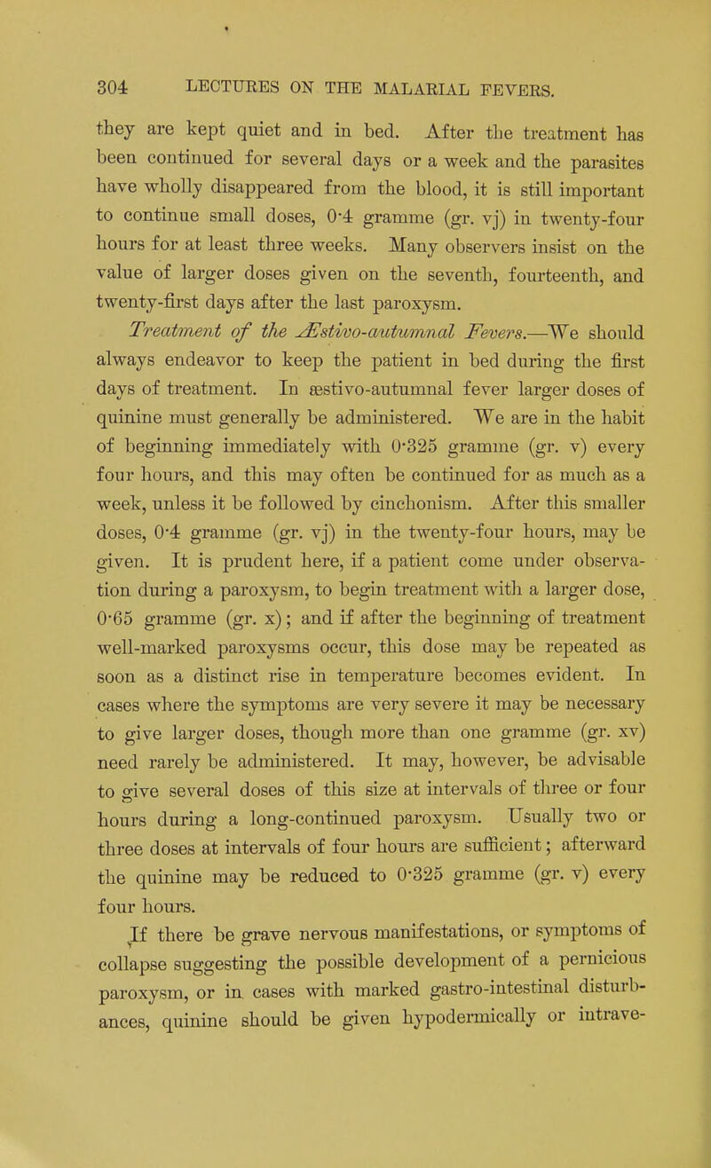 they are kept quiet and in bed. After the treatment has been continued for several days or a week and the parasites have wholly disappeared from the blood, it is still important to continue small doses, 04 gramme (gr. vj) in twenty-four hours for at least three weeks. Many observers insist on the value of larger doses given on the seventh, fourteenth, and twenty-first days after the last paroxysm. Treatment of the JEstivo-autumnal Fevers.—We should always endeavor to keep the patient in bed during the first days of treatment. In eestivo-autumnal fever larger doses of quinine must generally be administered. We are in the habit of beginning immediately with 0325 gramme (gr. v) every four hours, and this may often be continued for as much as a week, unless it be followed by cinchonism. After this smaller doses, 0*4 gramme (gr. vj) in the twenty-four hours, may be given. It is prudent here, if a patient come under observa- tion during a paroxysm, to begin treatment with a larger dose, 0'65 gramme (gr. x); and if after the beginning of treatment well-marked paroxysms occur, this dose may be repeated as soon as a distinct rise in temperature becomes evident. In cases where the symptoms are very severe it may be necessary to give larger doses, though more than one gramme (gr. xv) need rarely be administered. It may, however, be advisable to sive several doses of this size at intervals of three or four hours during a long-continued paroxysm. Usually two or three doses at intervals of four hours are sufficient; afterward the quinine may be reduced to 0-325 gramme (gr. v) every four hours. vIf there be grave nervous manifestations, or symptoms of collapse suggesting the possible development of a pernicious paroxysm, or in cases with marked gastro-intestinal disturb- ances, quinine should be given hypodermically or intrave-