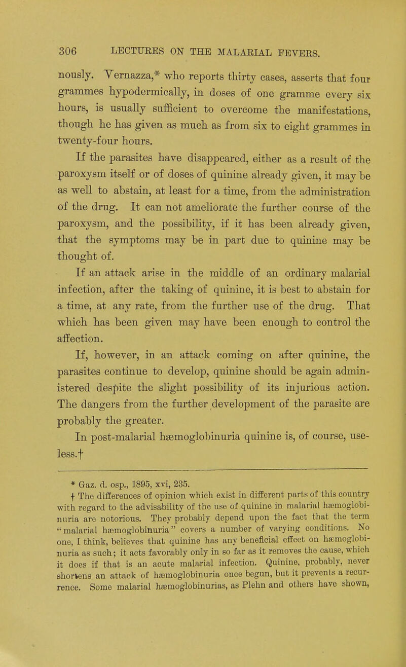 nously. Vernazza,* who reports thirty cases, asserts that four grammes hypodermically, in doses of one gramme every six hours, is usually sufficient to overcome the manifestations, though he has given as much as from six to eight grammes in twenty-four hours. If the parasites have disappeared, either as a result of the paroxysm itself or of doses of quinine already given, it may be as well to abstain, at least for a time, from the administration of the drug. It can not ameliorate the farther course of the paroxysm, and the possibility, if it has been already given, that the symptoms may be in part due to quinine may be thought of. If an attack arise in the middle of an ordinary malarial infection, after the taking of quinine, it is best to abstain for a time, at any rate, from the further use of the drug. That which has been given may have been enough to control the affection. If, however, in an attack coming on after quinine, the parasites continue to develop, quinine should be again admin- istered despite the slight possibility of its injurious action. The dangers from the further development of the parasite are probably the greater. In post-malarial hemoglobinuria quinine is, of course, use- less, f * Gaz. d. osp., 1895, xvi, 235. f The differences of opinion which exist in different parts of this country with regard to the advisability of the use of quinine in malarial haiinoglobi- nuria are notorious. They probably depend upon the fact that the term malarial hemoglobinuria covers a number of varying conditions. No one, I think, believes that quinine has any beneficial effect on hemoglobi- nuria as such; it acts favorably only in so far as it removes the cause, which it does if that is an acute malarial infection. Quinine, probably, never shortens an attack of hemoglobinuria once begun, but it prevents a recur- rence. Some malarial hemoglobinurias, as Plehn and others have shown,