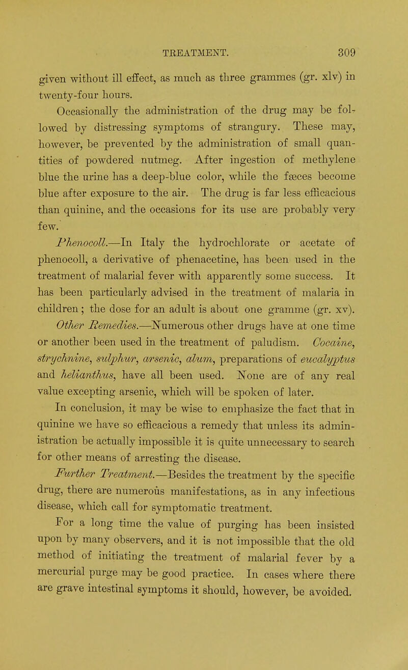 given without ill effect, as much as three grammes (gr. xlv) in twenty-four hours. Occasionally the administration of the drug may be fol- lowed by distressing symptoms of strangury. These may, however, be prevented by the administration of small quan- tities of powdered nutmeg. After ingestion of methylene blue the urine has a deep-blue color, while the faeces become blue after exposure to the air. The drug is far less efficacious than quinine, and the occasions for its use are probably very few. Phenocoll.—In Italy the hydrochlorate or acetate of phenocoll, a derivative of phenacetine, has been used in the treatment of malarial fever with apparently some success. It has been particularly advised in the treatment of malaria in children; the dose for an adult is about one gramme (gr. xv). Other Remedies.—Numerous other drugs have at one time or another been used in the treatment of paludism. Cocaine, strychnine, sulphur, arsenic, alum, preparations of eucalyptus and helianthus, have all been used. JSTone are of any real value excepting arsenic, which will be spoken of later. In conclusion, it may be wise to emphasize the fact that in quinine we have so efficacious a remedy that unless its admin- istration be actually impossible it is quite unnecessary to search for other means of arresting the disease. Further Treatment.—Besides the treatment by the specific drug, there are numerous manifestations, as in any infectious disease, which call for symptomatic treatment. For a long time the value of purging has been insisted upon by many observers, and it is not impossible that the old method of initiating the treatment of malarial fever by a mercurial purge may be good practice. In cases where there are grave intestinal symptoms it should, however, be avoided.