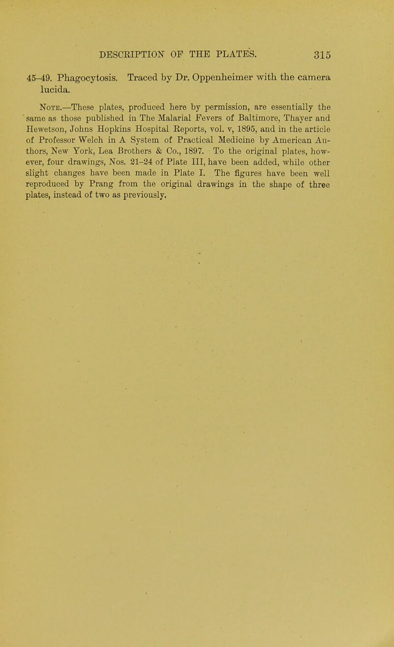 45-49. Phagocytosis. Traced by Dr. Oppenheimer with the camera lucida. Note.—These plates, produced here by permission, are essentially the same as those published in The Malarial Fevers of Baltimore, Thayer and Hewetson, Johns Hopkins Hospital Reports, vol. v, 1895, and in the article of Professor Welch in A System of Practical Medicine by American Au- thors, New York, Lea Brothers & Co., 1897. To the original plates, how- ever, four drawings, Nos. 21-24 of Plate III, have been added, while other slight changes have been made in Plate I. The figures have been well reproduced by Prang from the original drawings in the shape of three plates, instead of two as previously.