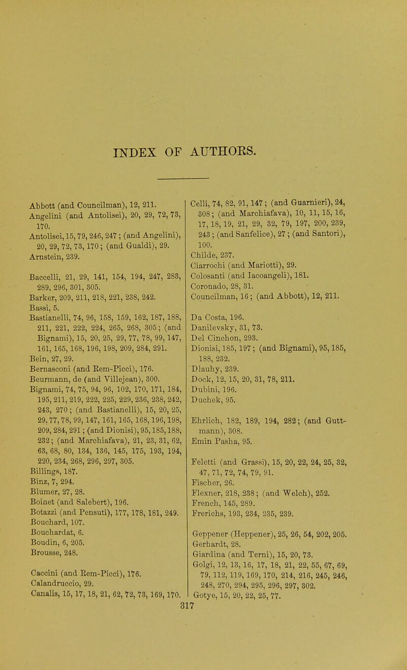 INDEX OF AUTHOKS. Abbott (and Councilman), 12, 211. Angelini (and Antolisei), 20, 29, 72, 73, 170. Antolisei, 15,79, 246, 247 ; (and Angelini), 20, 29, 72, 73,170; (and Gualdi), 29. Arnstein, 239. Baccelli, 21, 29, 141, 154, 194, 247, 283, 289, 296, 301, 305. Barker, 209, 211, 218, 221, 238, 242. Baasi, 5. Bastianelli, 74, 96, 158, 159, 162, 187, 188, 211, 221, 222, 224, 265, 268, 305; (and Bignami), 15, 20, 25, 29, 77, 78, 99, 147, 161, 165, 168, 196, 198, 209, 284, 291. Bein, 27, 29. Bernasconi (and Eem-Picci), 176. Beurmann, de (and Villejean), 300. Bignami, 74, 75, 94, 96, 102, 170, 171, 184, 195, 211, 219, 222, 225, 229, 236, 238, 242, 243, 270; (and Bastianelli), 15, 20, 25, 29.77,78, 99, 147, 161, 165, 168,196,198, 209, 284, 291; (and Dionisi), 95,185,188, 232; (and Marchiafava), 21, 23, 31, 62, 63, 68, 80, 134, 136, 145, 175, 193, 194, 220, 234, 268, 296, 297, 305. Billings, 187. Binz, 7, 294. Blumer, 27, 28. Boinet (and Salebert), 196. Botazzi (and Pensuti), 177,178, 181, 249. Bouchard, 107. Bouchardat, 6. Boudin, 6, 205. Brousse, 248. Caccini (and Rem-Picci), 176. Calandruccio, 29. Canalis, 15,17, 18, 21, 62, 72, 73, 169, 170. Celli, 74, 82, 91,147; (and Guarnieri), 24, 308; (and Marchiafava), 10, 11,15,16, 17, 18,19, 21, 29, 32, 79, 197, 200, 239, 243; (and Sanfelice), 27; (and Santori), 100. Childe, 237. Ciarrochi (and Mariotti), 29. Colosanti (and Iacoangeli), 181. Coronado, 28, 31. Councilman, 16; (and Abbott), 12, 211. Da Costa, 196. Danilevsky, 31, 73. Del Cinchon, 293. Dionisi, 185,197; (and Bignami), 95,185, 188, 232. Dlauhy, 239. Dock, 12, 15, 20, 31, 78, 211. Dubini, 196. Duchek, 95. Ehrlich, 182, 189, 194, 282; (and Gutt- mann), 308. Emin Pasha, 95. Eeletti (and Grassi), 15, 20, 22, 24, 25, 32, 47, 71, 72, 74, 79, 91. Eischer, 26. Elexner, 218, .238 ; (and Welch), 252. French, 145, 289. Ererichs, 193, 234, 235, 239. Geppener (Heppener), 25, 26, 54, 202, 205. Gerhardt, 28. Giardina (and Terni), 15, 20, 73. Golgi, 12, 13,16, 17, 18, 21, 22, 55, 67, 69, 79, 112, 119, 169, 170, 214, 216, 245, 246, 248, 270, 294, 295, 296, 297, 302. Gotyc, 15, 20, 22, 25, 77.