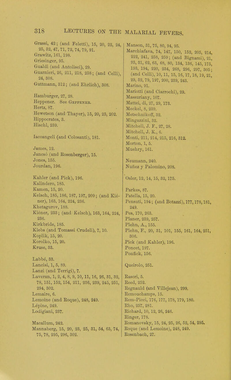 Grassi, 42; (and Feletti), 15, 20, 22, 24, 25, 32, 47, 71, 72, 74, 79, 91. Grawitz, 161, 198. Griesinser, 95. Gualdi (and Antolisei), 29. Guarnieri, 26, 211, 218, 258; (and Celli), 24, 808. Guttmann, 312; (and Ehrlich), 308. Hamburger, 27, 28. Heppener. See Geppener. Hertz, 87. Hewetson (and Thayer), 15, 20, 23, 202. Hippocrates, 3. Hischl, 239. Iacoangeli (and Colosanti;, 181. James, 12. Jancso (and Bosenberger), 15. Jones, 155. Jourdan, 196. Kahler (and Piok), 196. Kalindero, 185. Kamen, 15, 20. Kelsch, 185,186, 187, 197, 209; (and Kie- ner), 163, 164, 224, 236. Khetagurov, 188. Kiener, 233; (and Kelsch), 163, 164, 224, 236. Kirkbride, 185. Klebs (and Tomassi Crudeli), 7,10. Koplik, 15, 20. Korolko, 15, 20. Kruse, 33. Labbe, 33. Lancisi, 1, 5, 89. Lanzi (and Terrigi), 7. Laveran, 1, 2, 4, 8, 9, 10, 11, 16, 26, 31, 32, 78, 151, 152, 154, 211, 236, 239, 245, 251, 294, 302. Lemaire, 6. Lemoine (and Eoque), 248, 249. Lepine, 249. Lodigiani, 237. Macallum, 242. Mannaberg, 15, 20, 23, 25, 31, 54, 63, 74, 75, 78, 295, 296, 302. Manson, 31, 75, 80, 94, 95. Marchiafava, 74, 147, 150, 152, 205, 214, 222, 241, 258, 259; (and Bignami), 21, 23, 31, 62, 63, 68, 80, 134, 136, 145, 175, 193, 194, 220, 234, 268, 296, 297, 305; (and Celli), 10,11, 15,16,17,18,19, 21, 29, 32, 79, 197, 200, 239, 243. Marino, 91. Mariotti (and Ciarrochi), 29. Massuriany, 107. Mattei, di, 27, 29, 173. Meckel, 8, 239. Metschnikoff, 32. Mingazzini, 32. Mitchell. J. F., 27, 28. Mitchell, J. K., 6. Monti, 211, 214, 215, 216, 312. Morton, 1, 5. Muehry, 161. Neumann, 240. Nunez y Palomino, 208. Osier, 12,14, 15, 32,175. Parkes, 87. Patella, 15, 20. Pensuti, 194; (and Botazzi), 177,178,181, 249. Pes, 170, 263. Planer, 239, 257. Plehn, A., 155. Plehn, F., 20, 31, 101, 155, 161, 164, 251, 306. Pick (and Kahler), 196. Poncet, 197. Ponfick, 156. Queirolo, 251. Easori, 5. Reed, 252. Eegnauld (and Villcjean), 299. Eemouchamps, 15. Eem-Picci, 176, 177, 178,179, 180. Eho, 257, 281. Eichard, 10, 12, 26, 246. Einger, 178. Eomanovsky, 15, 24, 25, 26, 52, 54, 295. Eoque (and Lemoine), 248, 249. Eosenbach, 27.