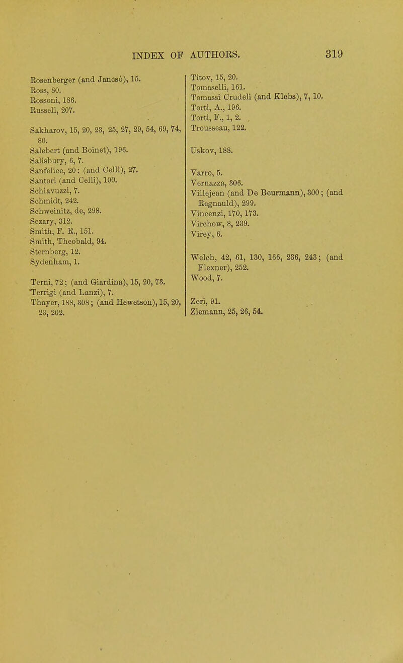 Eosenberger (and Jancso), 15. Eoss, 80. Eossoni, 186. Eussell, 207. Sakharov, 15, 20, 23, 25, 27, 29, 54, 69, 74, 80. Salebert (and Boinet), 196. Salisbury, 6, 7. Sanfelice, 20: (and Celli), 27. Santori (and Celli), 100. Schiavuzzi, 7. Scbmidt, 242. Sehweinitz, de, 298. Sezary, 312. Smith, F. E., 151. Smith, Theobald, 94. Sternberg, 12. Sydenham, 1. Terni, 72; (and Giardina), 15, 20, 73. Terrigi (and Lanzi), 7. Thayer, 188, 308; (and Hewetson), 15, 20, 23, 202. Titov, 15, 20. Tomaaelli, 161. Tomassi Crudeli (and Klebs), 7,10. Torti, A., 196. Torti, 1, 2. Trousseau, 122. TJskov, 188. Varro, 5. Vernazza, 306. Villejean (and De Beurmann), 300; (and Eegnauld), 299. Vincenzi, 170,173. Virchow, 8, 239. Virey, 6. Welch, 42, 61, 130, 166, 236, 243; (and Flexner), 252. Wood, 7. Zeri, 91. Ziemann, 25, 26, 54.