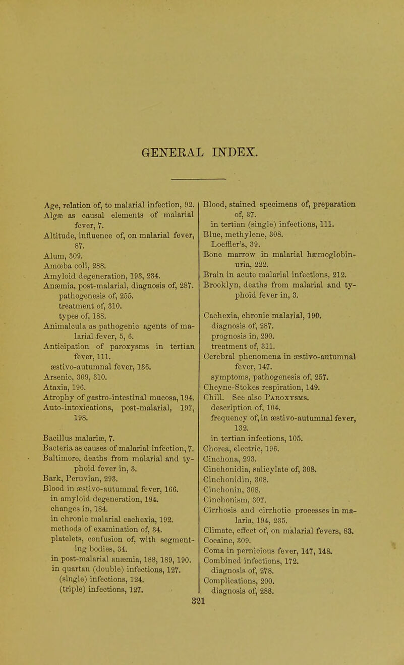 GENERAL INDEX. Age, relation of, to malarial infection, 92. Algse as causal elements of malarial fever, 7. Altitude, influence of, on malarial fever, 87. Alum, 309. Amoeba coli, 288. Amyloid degeneration, 193, 234. Anaemia, post-malarial, diagnosis of, 287. pathogenesis of, 255. treatment of, 310. types of, 188. Animalcula as pathogenic agents of ma- larial fever, 5, 6. Anticipation of paroxysms in tertian fever, 111. sestivo-autumnal fever, 136. Arsenic, 309, 310. Ataxia, 196. Atrophy of gastro-intestinal mucosa, 194. Auto-intoxications, post-malarial, 197, 198. Bacillus malarias, 7. Bacteria as causes of malarial infection, 7. Baltimore, deaths from malarial and ty- phoid fever in, 3. Bark, Peruvian, 293. Blood in cestivo-autumnal fever, 166. in amyloid degeneration, 194. changes in, 184. in chronic malarial cachexia, 192. methods of examination of, 34. platelets, confusion of, with segment- ing bodies, 34. in post-malarial anromia, 188, 189, 190. in quartan (double) infections, 127. (single) infections, 124. (triple) infections, 127. Blood, stained specimens of, preparation of, 37. in tertian (single) infections, 111. Blue, methylene, 308. Loefller's, 39. Bone marrow in malarial hemoglobin- uria, 222. Brain in acute malarial infections, 212. Brooklyn, deaths from malarial and ty- phoid fever in, 3. Cachexia, chronic malarial, 190. diagnosis of, 287. prognosis in, 290. treatment of, 311. Cerebral phenomena in jestivo-autumnal fever, 147. symptoms, pathogenesis of, 257. Cheyne-Stokes respiration, 149. Chill. See also Pakoxysms. description of, 104. frequency of, in sestivo-autumnal fever, 132. in tertian infections, 105. Chorea, electric, 196. Cinchona, 293. Cinchonidia, salicylate of, 308. Cinchonidin, 308. Cinchonin, 308. Cinchonism, 307. Cirrhosis and cirrhotic processes in ma- laria, 194, 235. Climate, effect of, on malarial fevers, 83. Cocaine, 309. Coma in pernicious fever, 147,148, Combined infections, 172. diagnosis of, 278. Complications, 200. diagnosis of, 288.