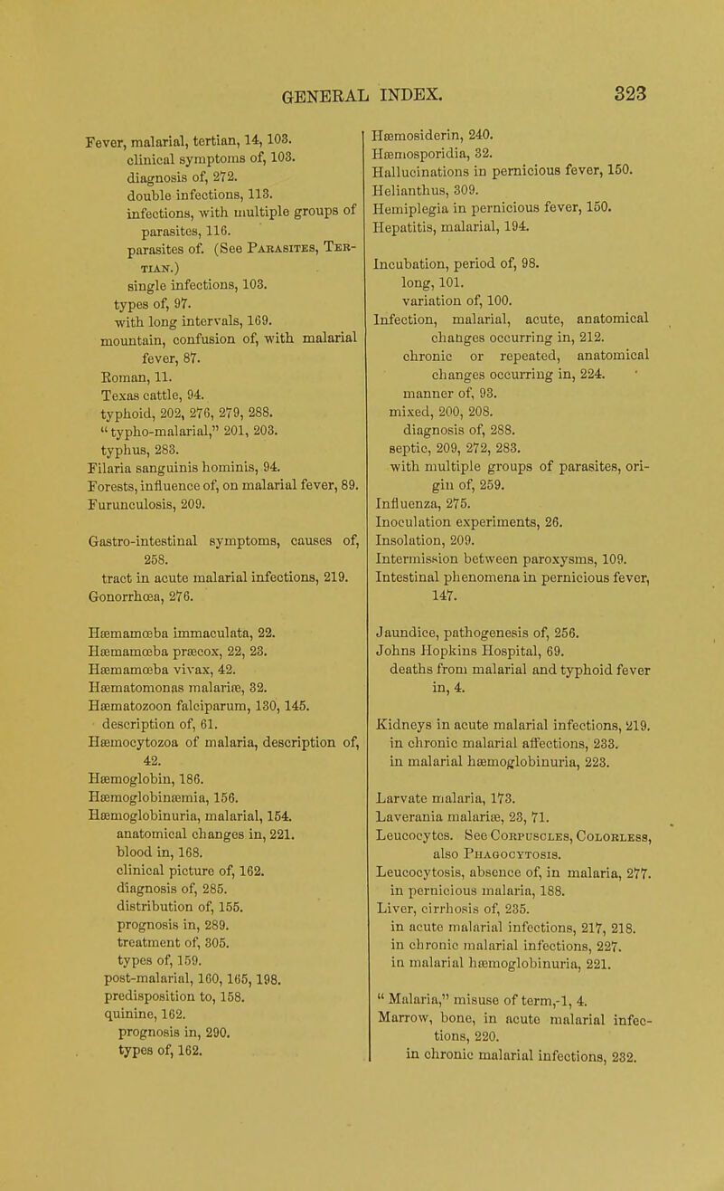 Fever, malarial, tertian, 14,108. clinical symptoms of, 103. diagnosis of, 272. double infections, 113. infections, with multiple groups of parasites, 116. parasites of. (See Parasites, Ter- tian.) single infections, 103. types of, 97. with long intervals, 169. mountain, confusion of, with malarial fever, 87. Koman, 11. Texas cattle, 94. typhoid, 202, 276, 279, 288.  typho-malarial, 201, 203. typhus, 283. Filaria sanguinis hominis, 94. Forests, influence of, on malarial fever, 89. Furunculosis, 209. Gastro-intestinal symptoms, causes of, 258. tract in acute malarial infections, 219. Gonorrhoea, 276. Hsemarnceba immaculata, 22. Hsernamceba preecox, 22, 23. Hasmamoeba vivax, 42. Haematomonas malarife, 32. Haematozoon falciparum, 130,145. description of, 61. Hasmocytozoa of malaria, description of, 42. Haemoglobin, 186. Haemoglobinaemia, 156. Hemoglobinuria, malarial, 154. anatomical changes in, 221. blood in, 168. clinical picture of, 162. diagnosis of, 285. distribution of, 155. prognosis in, 289. treatment of, 305. types of, 159. post-malarial, 160,165, 198. predisposition to, 158. quinine, 162. prognosis in, 290. types of, 162. Hemosiderin, 240. Hoemosporidia, 32. Hallucinations in pernicious fever, 150. Helianthus, 309. Hemiplegia in pernicious fever, 150. Hepatitis, malarial, 194. Incubation, period of, 98. long, 101. variation of, 100. Infection, malarial, acute, anatomical changes occurring in, 212. chronic or repeated, anatomical changes occurring in, 224. manner of, 93. mixed, 200, 208. diagnosis of, 288. septic, 209, 272, 283. with multiple groups of parasites, ori- gin of, 259. Influenza, 275. Inoculation experiments, 26. Insolation, 209. Intermission between paroxysms, 109. Intestinal phenomena in pernicious fever, 147. Jaundice, pathogenesis of, 256. Johns Hopkins Hospital, 69. deaths from malarial and typhoid fever in, 4. Kidneys in acute malarial infections, 219. in chronic malarial affections, 233. in malarial haeinoglobinuria, 223. Larvate malaria, 173. Laverania malaria?, 23, 71. Leucocytes. See Corpuscles, Colorless, also Phagocytosis. Leucocytosis, absence of, in malaria, 277. in pernicious malaria, 188. Liver, cirrhosis of, 235. in acute malarial infections, 217, 218. in chronic malarial infections, 227. in malarial hemoglobinuria, 221.  Malaria, misuse of term,-l, 4. Marrow, bone, in acute malarial infec- tions, 220. in chronic malarial infections, 232.