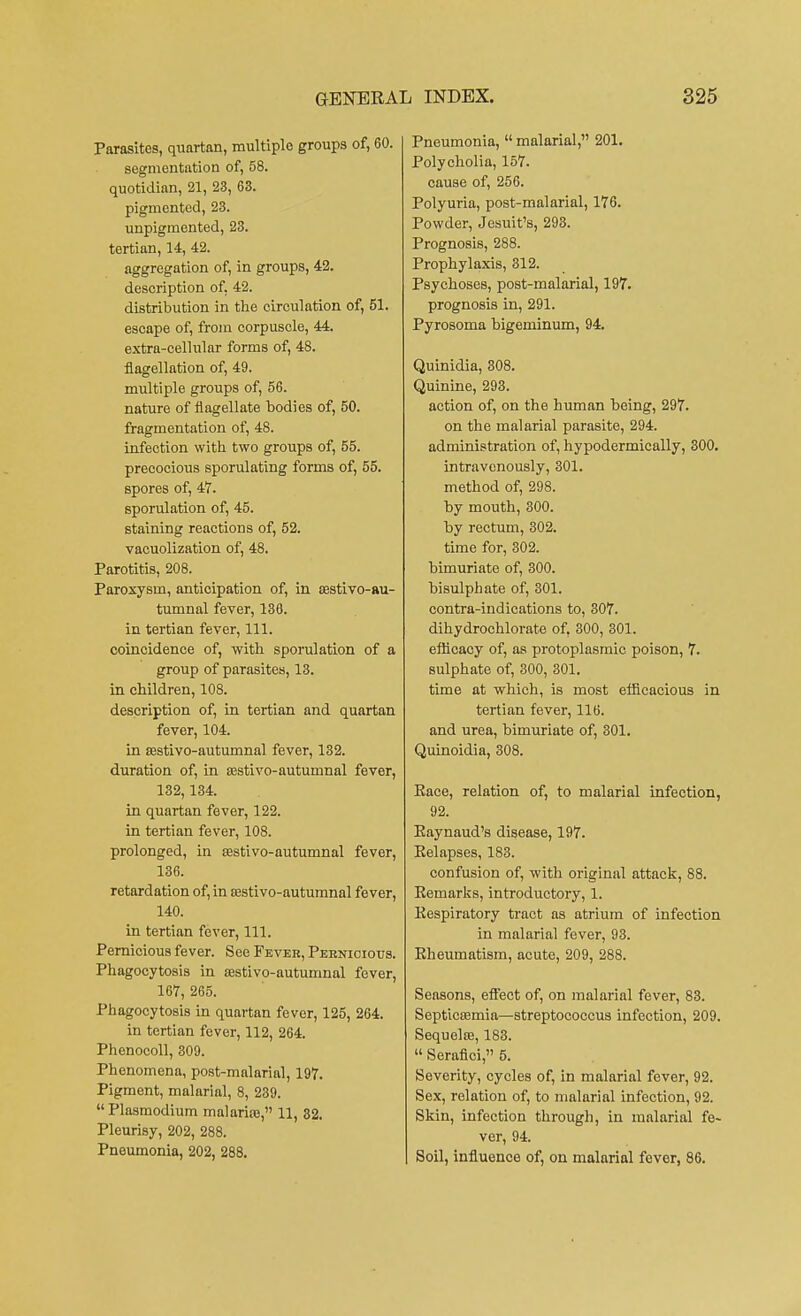 Parasites, quartan, multiple groups of, 60. segmentation of, 58. quotidian, 21, 23, 63. pigmented, 23. unpigmented, 23. tertian, 14, 42. aggregation of, in groups, 42. description of. 42. distribution in the circulation of, 51. escape of, from corpuscle, 44. extra-cellular forms of, 48. flagellation of, 49. multiple groups of, 56. nature of flagellate bodies of, 50. fragmentation of, 48. infection with two groups of, 55. precocious sporulating forms of, 55. spores of, 47. sporulation of, 45. staining reactions of, 52. vacuolization of, 48. Parotitis, 208. Paroxysm, anticipation of, in sestivo-au- tumnal fever, 138. in tertian fever, 111. coincidence of, with sporulation of a group of parasites, 13. in children, 108. description of, in tertian and quartan fever, 104. in sestivo-autumnal fever, 132. duration of, in sestivo-autumnal fever, 132,134. in quartan fever, 122. in tertian fever, 108. prolonged, in sestivo-autumnal fever, 136. retardation of, in aastivo-autumnal fever, 140. in tertian fever, 111. Pernicious fever. See Fever, Pernicious. Phagocytosis in aastivo-autumnal fever, 167, 265. Phagocytosis in quartan fever, 125, 264. in tertian fever, 112, 264. Phenocoll, 309. Phenomena, post-malarial, 197. Pigment, malarial, 8, 239.  Plasmodium malarise, 11, 32. Pleurisy, 202, 288. Pneumonia, 202, 288. Pneumonia,  malarial, 201. Polycholia, 157. cause of, 256. Polyuria, post-malarial, 176. Powder, Jesuit's, 293. Prognosis, 288. Prophylaxis, 312. Psychoses, post-malarial, 197. prognosis in, 291. Pyrosoma bigeminum, 94. Quinidia, 308. Quinine, 293. action of, on the human being, 297. on the malarial parasite, 294. administration of, hypodermieally, 300. intravenously, 301. method of, 298. by mouth, 300. by rectum, 302. time for, 302. bimuriate of, 300. bisulphate of, 301. contra-indications to, 307. dihydrochlorate of, 300, 301. efficacy of, as protoplasmic poison, 7. sulphate of, 300, 301. time at which, is most efficacious in tertian fever, 116. and urea, bimuriate of, 301. Quinoidia, 308. Pace, relation of, to malarial infection, 92. Eaynaud's disease, 197. Kelapses, 183. confusion of, with original attack, 88. Eemarks, introductory, 1. Kespiratory tract as atrium of infection in malarial fever, 93. Eheumatism, acute, 209, 288. Seasons, effect of, on malarial fever, 83. Septicsemia—streptococcus infection, 209. Sequela?, 183.  Serafici, 5. Severity, cycles of, in malarial fever, 92. Sex, relation of, to malarial infection, 92. Skin, infection through, in malarial fe- ver, 94. Soil, influence of, on malarial fover, 86.